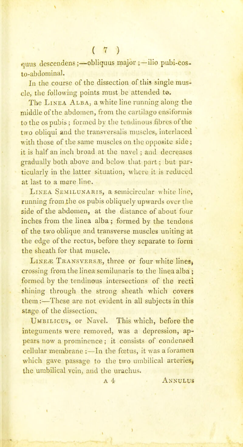 *}uus descendens ;—obliquus major ;—llio pubi-cos- to-abdominal. In the course of the dissection of this smgle mus- cle, the following points must be attended to. Tl>e LiNEA Alba, a white line running along the middle of the abdomen, from the cartilago ensiformis to the OS pubis; formed by the tendinous fibres of the two obliqui and the transversalis muscles, interlaced with those of the same muscles on the opposite side; it is half an inch broad at the navel ; and decreases gradually both above and below tliat part; but par- ticularly in the latter situation, wliere it is reduced at last to a mere line. LiNEA Semilunaris, a semicircular white line, running from the os pubis obliquely upwards over the side of the abdomen, at the distance of about four inches from the linea alba ; formed by the tendons of the two oblique and transverse muscles uniting at the edge of the rectus, before they separate to form the sheath for that muscle. LiNE^ Tkansversje, three or four white linesj crossing from the linea semilunaris to the linea alba ; formed by the tendinous intersections of the recti shining through the strong sheath which covers them:—These are not evident in all subjects in this stage of the dissection., Umbilicus, or Navel. This which, before the integuments were removed, was a depression, ap- peal's now a prominence; it consists of condensed cellular membrane :—In the foetus, it was a foramen which gave passage to the two umbilical arteries, the umbilical vein, and the urachus. a 4; Annulus
