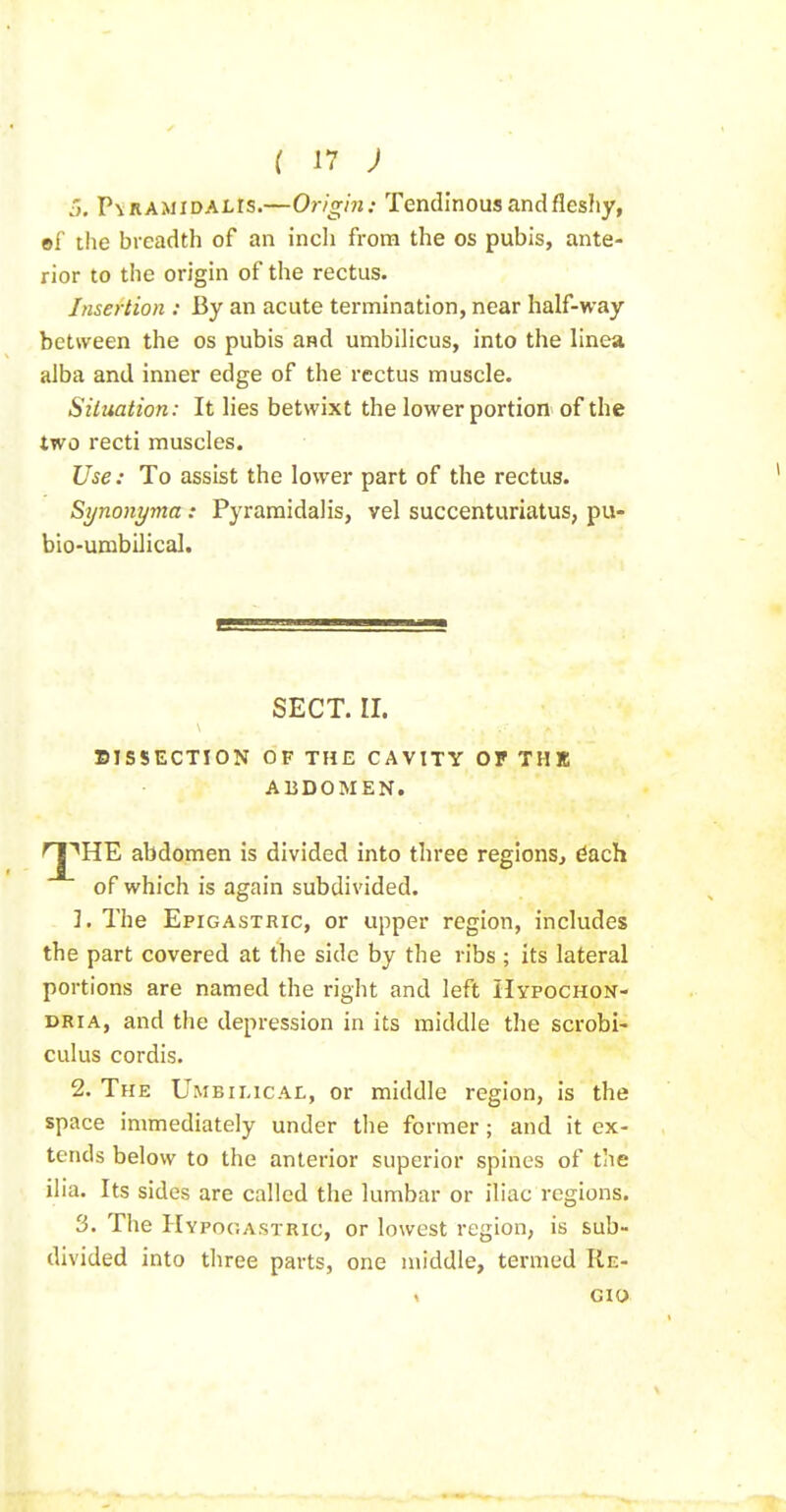 5, PvRAMiDALrs.—Or/gin: Tendinous and fleshy, ©f the breadth of an inch from the os pubis, ante- rior to the origin of the rectus. Insertion : By an acute termination, near half-way between the os pubis and umbilicus, into the linea alba and inner edge of the rectus muscle. Siluation: It lies betwixt the lower portion of the two recti muscles. Use : To assist the lower part of the rectus. Synonyma : Pyraraidalis, vel succenturiatus, pu- bio-umbilical. SISSECTION OF THE CAVITY OF THE ABDOMEN. ''HE abdomen is divided into three regions, ^ach of which is again subdivided. 1. The Epigastric, or upper region, includes the part covered at the side by the ribs ; its lateral portions are named the right and left HypocHON- dria, and the depression in its middle the scrobi- cuius cordis. 2. The Umbii.ical, or middle region, is the space immediately under the former; and it ex- tends below to the anterior superior spines of the ilia. Its sides are called the lumbar or iliac regions. 3. The Hypogastric, or lowest region, is sub- divided into three parts, one middle, termed Re- SECT. II.