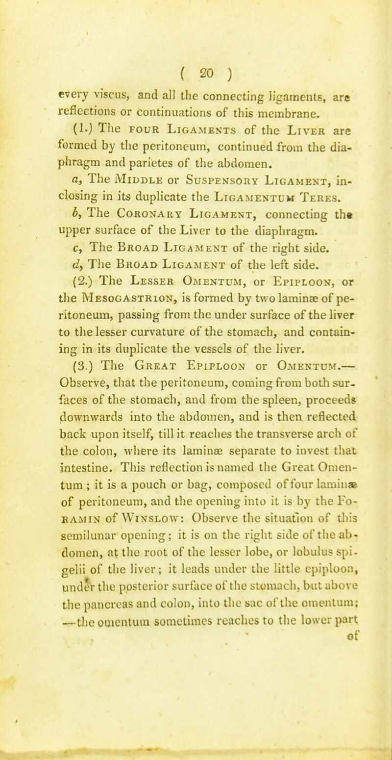 every viscus, and all the connecting ligaments, are reflections or Continuations of this membrane. (1.) The FOUR Ligaments of the Liver are formed by the peritoneum, continued from the dia- phragm and parietes of the abdomen. a. The Middle or Suspensory Ligament, in- closing in its duplicate the Ligamentum Teres. b. The Coronary Ligament, connecting th« upper surface of the Liver to the diaphragm. c. The Broad Ligament of the right side, c?, The Broad Ligament of the left side. (2.) The Lesser Omentum, or Epiploon, or the Mesogastrion, is formed by two laminae of pe- ritoneum, passing from the under surface of the liver to the lesser curvature of the stomach, and contain- ing in its duplicate the vessels of the liver. (3.) The Great Epiploon or Omentum.— Observe, that the peritoneum, coming from both sur- faces of the stomach, and from the spleen, proceeds downwards into the abdomen, and is then reflected back upon itself, till it reaches the transverse arch of the colon, where its laminae separate to invest that intestine. This reflection is named the Great Omen- tum ; it is a pouch or bag, composed of four laminae of peritoneum, and the opening into it is by the Fo- ramin of Winslow: Observe the situation of this semilunar opening; it is on the right side of the ab- domen, at the root of the lesser lobe, or lobulus spi- gelii of the liver; it loads under the little epiploon, under the posterior surface of the stomach, but above the pancreas and colon, into the sac of the omentum; —the omentum sometimes reaches to the lower part of
