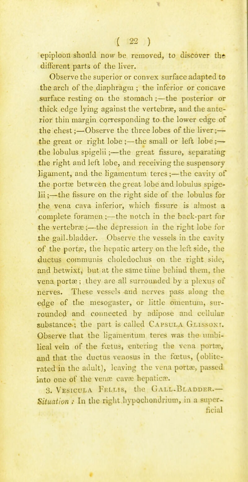 epiploon should now be removed, to discover the different parts of the liver. Observe the superior or convex surface adapted to the arch of the diaphragm ; the inferior or concave surface resting on the stomach ;—the posterior or thick edge lying against the vertebrae, and the ante- rior thin margin cotTesponding to the lower edge of the chest;—Observe the three lobes of the liver;— the great or right lobe ;—the small or left lobe;— the lobulus spigclii;—the great fissure, separating the right and left lobe, and receiving the suspensory ligament, and the ligamentum teres ;—the cavily of the portae between the great lobe and lobulus spige- lii;—the fissure on the right side of the lobulus for the vena cava inferior, which fissure is almost a complete foramen ;—the notch in the back-part for the vertebras;—the depression in the right lobe for the gall-bladder. Observe the vessels in the cavity of the portse, the hepatic artery on the left side, the ductus communis choledochus on the right side, and betwixt, but at the same time behind them, the vena portae; they are all surrounded by a plexus of nerves. These vessels ^md nerves pass along the edge of the mesogaster, or little omentum, sur- rounded and connected by adipose and cellular substance-; the part is called Capsula Gussoxr. Observe that the ligamentum teres was the umbi- lical vein of the fcetus, entering the vena portre, and that the ductus venosus in the foetus, (oblite- rated in the adult), leaving the vena portae, passed into one of the venae cava; hcpatica?. 3. Vesicula Fellis, the Gall.Bladder.— Situation : In the right hypochondrium, in a super- ficial «