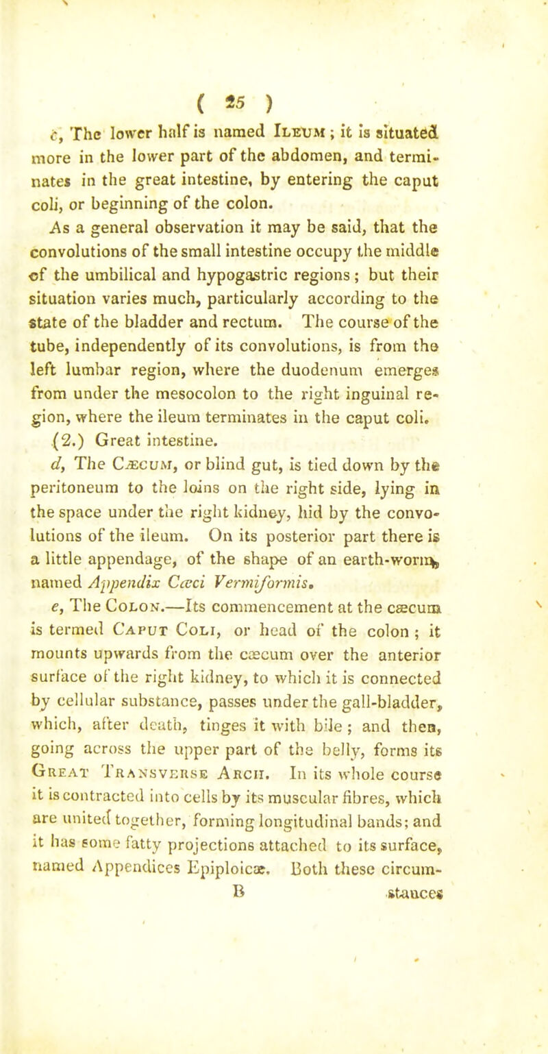 c, The lower half is named Ileum ; it Is situated more in the lower part of the abdomen, and termi- nates in the great intestine, by entering the caput coli, or beginning of the colon. As a general observation it may be said, that the convolutions of the small intestine occupy the middle of the umbilical and hypogastric regions ; but their situation varies much, particularly according to the State of the bladder and rectum. The course of the tube, independently of its convolutions, is from the left lumbar region, where the duodenum emerges from under the mesocolon to the right inguinal re- gion, where the ileum terminates in the caput coli. (2.) Great intestine. d, The Cmcvm, or blind gut, is tied down by the peritoneum to the loins on the z'ight side, lying in the space under the right kidney, hid by the convo- lutions of the ileum. On its posterior part there is a little appendage, of the shape of an earth-worii% named Appendix Cceci Vermijhrmis, e, The Colon.—Its commencement at the csecuox is termed Caput Coli, or head of the colon ; it mounts upwards from the caecum over the anterior surface of the right kidney, to which it is connected by cellular substance, passes under the gall-bladder, which, after death, tinges it with bile; and thea, going across the upper part of the belly, forms its Great Transveuse Arch. In its whole course it is contracted into cells by its muscular fibres, which are united together, forming longitudinal bands; and it has eorae fatty projections attached to its surface, named Appendices Epiploicae. Both these circum- B stance*