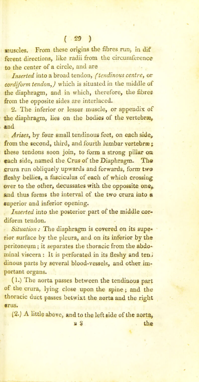muscles. From these origins the fibres run^ in dif ferent directions, like radii from the circumference to the center of a circle, and are Inserted into a broad tendon, (tendinous centre, or cordiform tendon,) which is situated in the middle of the diaphragm, and in which, therefore, the fibres from the opposite sides are interlaced. 2. The inferior or lesser muscle, or appendix of the diaphragm, lies on the bodies of the vertebrse, «nd AriseSy by four small tendinous feet, on each sidep from the second, third, and fourth lumbar vertebrse ; these tendons soon join, to form a strong pillar oa each side, named the Crus of the Diaphragm. The crura run obliquely upwards and forwards, form twa fleshy bellies, a fasciculus of each of which crossing over to the other, decussates with the oppossite otxq^ and thus forms the interval of the two crura into a superior and inferior opening. Inserted into the posterior part of the middle cor- diform tendon. Situation : The diaphragm is covered on its supe* rior surface by the pleura, and on its inferior by the peritoneum; it separates the thoracic from the abdo° minal viscera : It is perforated in its fleshy and teni dinous parts by several blood-vessels, and other im- portant organs. (1.) The aorta passes between the tendinous part of the crura, lying close upon the spine; and the thoracic duct passes betwixt the aorta and the right «rus. {%) A little above, and to the left side of the aorta, B $ the