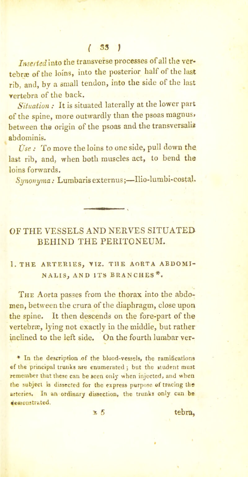 Inserted into the transverse processes of all the ver- tebrae of the loins, into the posterior half of the last rib, and, by a small tendon, into the side of the last vertebra of the back. Situation : It is situated laterally at the lower part of the spine, more outwardly than the psoas magnus, between the origin of the psoas and the transversalis abdominis. Use : To move the loins to one side, pull down the last rib, and, when both muscles act, to bend the loins forwards. Synoiiyma: Lumbaris externus;—Ilio-lumbl-costal. OF THE VESSELS AND NERVES SITUATED BEHIND THE PERITONEUM. l.THE ARTERlliS, VIZ. THE AORTA ABDOMI- NALIS, AND ITS BRANCHES*. The Aorta passes from the thorax into the abdo- men, between the crura of the diaphragm, close upon the spine. It then descends on the fore-part of the vertebrae, lying not exactly in the middle, but rather inclined to the left side. On the fourth lumbar ver- * In the description of the blood-vessels, the ramifications cf the principal trunks are enumerated ; but the student must remember that these can be seen only when injected, and when the subject ia dissected for the express purpiise of tracing tlis arteries. In an ordinary dissection, the trunks only can be «le«iuu:trHted, * 5 tebra,