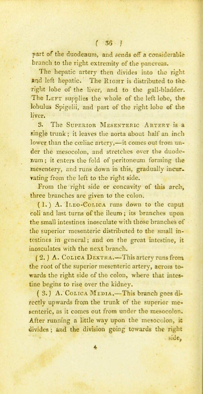 f ^ } part of the duodeauni, and cends off a considerable branch to the right extremity of the pancreas. The hepatic artery then divides into the right dnd left hepatic. The Right is distributed to tht right lobe of the liver, and to the gall-bladder. The LiEVT supplies the whole of the left lobe, the lobulus Spigelii, and part of the right lobe of the liver. 3. The Superior Mesenteric Artery is a single trunk ; it leaves the aorta about half an inch lower than the coeliac artery,—it comes out from un- der the mesocolon, and stretches over the duode- num ; it enters the fold of peritoneum forming the mesentery, and runs down in this, gradually incur- Yating from the left to the right side. From the right side or concavity of this arch, three branches are given to the colon. (1.) A. Ileo-Colica runs down to the caput coli and last turns of the ileum; its branches upon the small intestines inosculate with those branches of the superior mesenteric distributed to the small in- testines in general; and on the great intestine, it inosculates with the next branch. ( 2.) A. CoLiCA DEXTRA.—This artcry runs frora the root of the superior mesenteric artery, across to- wards the right side of the colon, wl>ere that intes- tine begins to rise over the kidney. ( 3.) A. CoLicA Media.—This branch goes di- rectly upwards from the trunk of the superior me- (senteric, as it comes out from under the mesocolon. After running a little way upon the mesocclon, it divides; and the division going towards the right <ide, 4