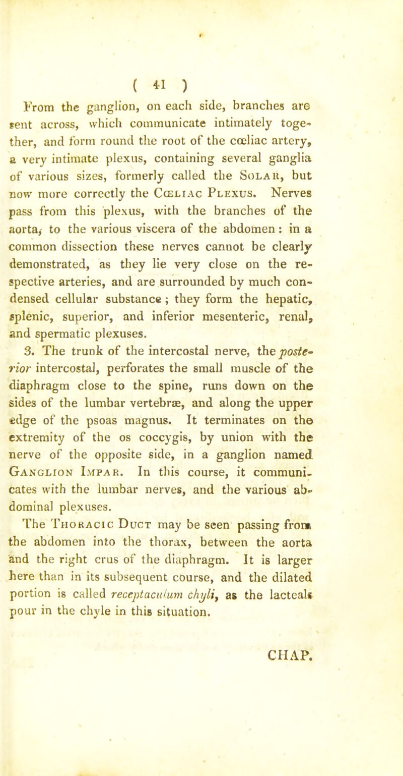 From the ganglion, on each side, branches are sent across, which communicate intimately toge- ther, and form round the root of the coeliac artery, a very intimate plexus, containing several ganglia of various sizes, formerly called the Solau, but now more correctly the Cceliac Plexus. Nerves pass from this plexus, with the branches of the aorta,- to the various viscera of the abdomen: in a common dissection these nerves cannot be clearly demonstrated, as they lie very close on the re- spective arteries, and are surrounded by much con- densed cellular substance; they form the hepatic, eplenic, superior, and inferior mesenteric, renal, and spermatic plexuses, 3. The trunk of the intercostal nerve, the poste- rior intercostal, perforates the small muscle of the diaphragm close to the spine, runs down on the sides of the lumbar vertebrae, and along the upper edge of the psoas magnus. It terminates on the extremity of the os coccygis, by union with the nerve of the opposite side, in a ganglion named Ganglion Impar. In this course, it communi- cates with the lumbar nerves, and the various ab- dominal plexuses. The Thoracic Duct may be seen passing front the abdomen into the thorax, between the aorta and the right crus of the diaphragm. It is larger here than in its subsequent course, and the dilated portion is called receptaculum chyliy as the lacteal* pour in the chyle in this situation. CHAP.