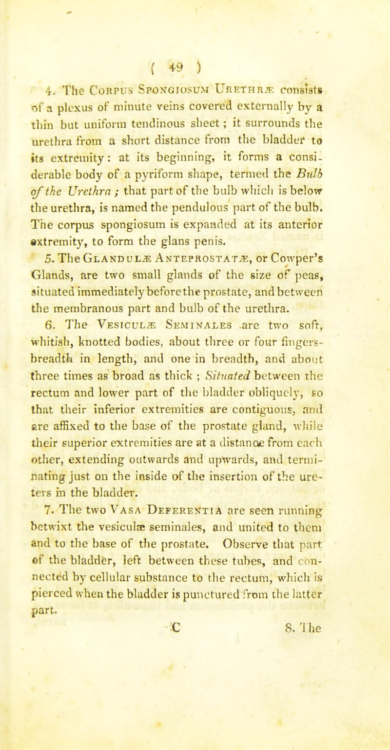 4. The Corpus Spongiosum UiiETHn/E consists of a plexus of minute veins covered externally by a thin but uniform tendinous sheet; it surrounds the urethra from a short distance from the bladder to its extremity: at its beginning, it forms a consi- derable body of a pyriform shape, termed the Bulb of the Urethra ; that part of the bulb which is below the urethra, is named the pendulous part of the bulb. The corpus spongiosum is expanded at its anterior extremity, to form the glans penis. 5. The Gland uL-^ Anteprostat^, or Cowper's Glands, are two small glands of the size of peas, situated immediately before the prostate, and between the membranous part and bulb of the urethra. 6. The VEsicuLiE Seminales are two soft, whitish, knotted bodies, about three or four fingers- breadth in length, and one in breadth, and about three times as broad as thick ; Situated hei-ween the rectum and lower part of the bladder obliquely, so that their inferior extremities are contiguous, and are affixed to the base of the prostate gland, while their superior extremities are at a distanoe from each other, extending outwards and upwards, and termi- nating just on the inside of the insertion of the ure- ters in the bladder. 7. The two V'asa Deferentia are seen nmning betwixt the vesiculae seminales, and united to them and to the base of the prostate. Observe that part ef the bladder, left between these tubes, and con- nected by cellular substance to the rectum, which is pierced when the bladder is punctured from the latter part. ;C 8. The