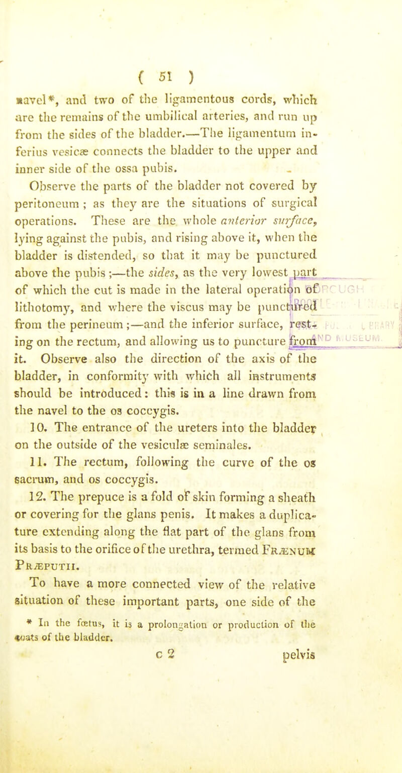 savel*, and two of the ligamentous cords, which are the remains of the umbilical arteries, and run up from the sides of the bladder.—The ligamentum in- ferius vesicae connects the bladder to the upper and inner side of the ossa pubis. Observe the parts of the bladder not covered by peritoneum ; as they are the situations of surgical operations. These are the whole anterior surface^ lying against the pubis, and rising above it, when the bladder is distended, so that it may be punctured above the pubis ;—the &ides, as the very lowest 1 jaj-1^ of which the cut is made in the lateral operation of;' lithotomy, and where the viscus may be puncmKe^^ from the perineum ;—and the inferior surface, rest* j-j. . i CRARY ing on the rectum, and allowing us to puncture fromi' it. Observe also the direction of the axis of the bladder, in conformitj' with which all instruments should be introduced: this is in a line drawn from the navel to the 03 coccygis. 10. The entrance of the ureters into the bladder on the outside of the vesiculae seminales. 11. The rectum, following the curve of the os sacrum, and os coccygis. 12. The prepuce is a fold of skin forming a sheath or covering for the glans penis. It makes a duplica- ture extending along the flat part of the glans from its basis to the orifice of the urethra, termed Fr^num Pr^putii. To have a more connected view of the relative situation of these important parts, one side of the • III the fcefus, it is a prolongation or production of llie toats of the bladder. c 2 pelvis