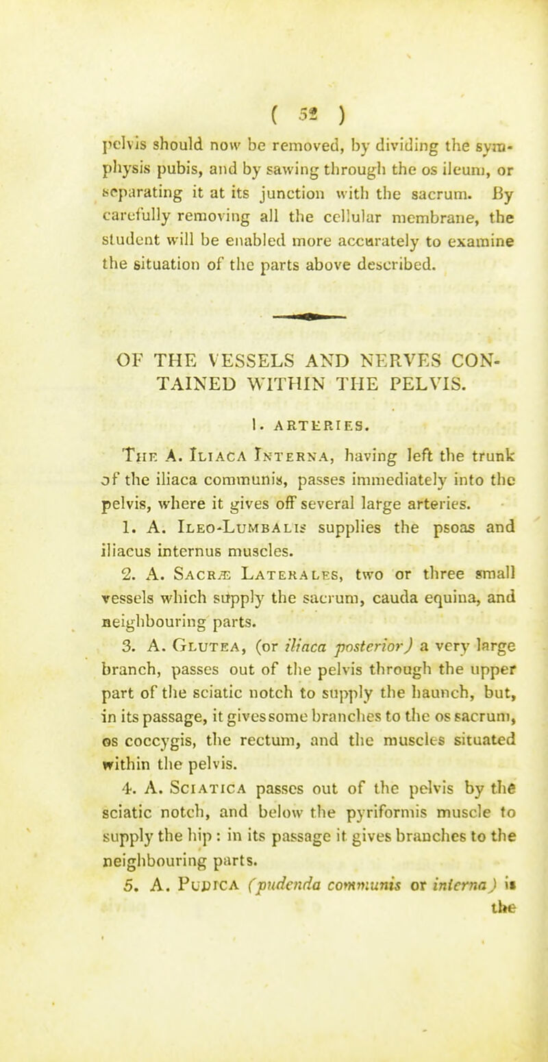 pelvis should now be removed, by dividing the sym- physis pubis, and by sawing through the os ileunj, or separating it at its junction with the sacrum. By cardully removing all the cellular membrane, the student will be enabled more accurately to examine the situation of the parts above described. OF THE VESSELS AND NERVES CON- TAINED WITHIN THE PELVIS. 1. ARTERIES. TiiF, A. Iliaca Interna, having left tlie trunk of the iliaca communis, passes immediately into the pelvis, where it gives off several large arteries. 1. A. Ileo-Lumbalis supplies the psoas and iliacus internus muscles. 2. A. Sacr^t; Laterales, two or three small vessels which silpply the sacrum, cauda equina, and neighbouring parts. 3. A. Glutea, (or iliaca posterior) a very large branch, passes out of the pelvis through the upper part of the sciatic notch to supply the haunch, but, in its passage, it gives some branches to the os sacrum, OS coccygis, the rectum, and the muscles situated within the pelvis. 4. A. Sciatica passes out of the pelvis by the sciatic notch, and below the pyriformis muscle to supply the hip : in its passage it gives branches to the neighbouring parts. 5. A. PuprcA (pudenda communis or interna J it the