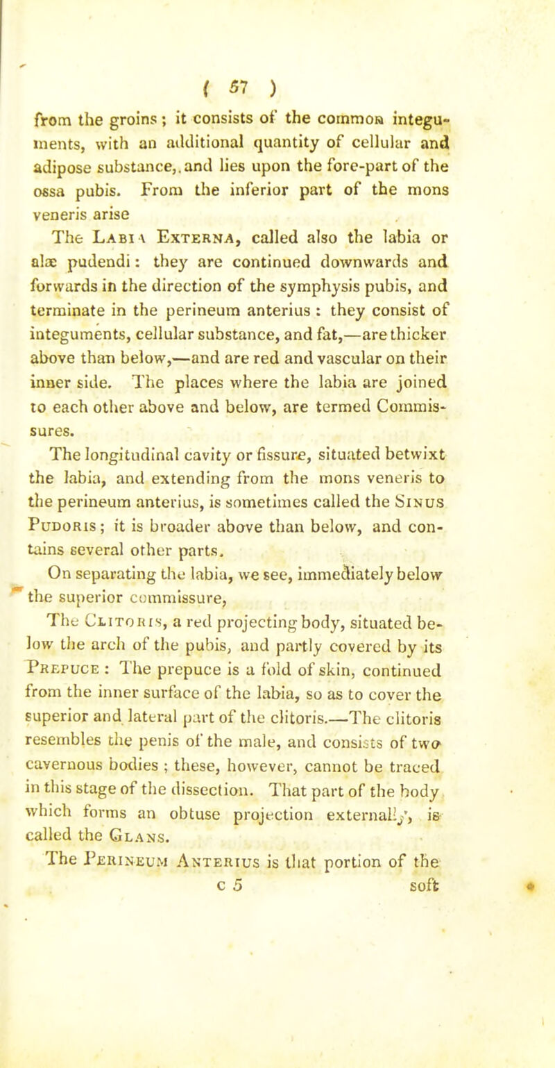 from the groins; it consists of the commo» integu- ments, with an aiklitional quantity of celluhir and adipose substance,.and lies upon the fore-part of the ofisa pubis. From the inferior part of the mons veneris arise The Labi a Externa, called also the labia or alse pudendi: they are continued downwards and forwards in the direction of the symphysis pubis, and terminate in the perineum anterius : they consist of integuments, cellular substance, and fat,—are thicker above than below,—and are red and vascular on their inner side. The places where the labia are joined to each other above and below, are termed Commis- sures. The longitudinal cavity or fissure, situated betwixt the labia, and extending from the mons veneris to the perineum anterius, is sometimes called the Sinus PuDORis; it is broader above than below, and con- tains several other parts. On separating the labia, we see, immediately below the superior ccmmissure, The CiiTOKis, a red projecting body, situated be- low the arch of the pubis, and partly covered by its Prepuce : The prepuce is a fold of skin, continued from the inner surface of the labia, so as to cover the superior and lateral part of the clitoris.—The clitoris resembles the penis of the male, and consists of two cavernous bodies ; these, however, cannot be traced in this stage of the dissection. That part of the body which forms an obtuse projection external!/, is called the Gl.-vns. The Perineum Anterius is that portion of the c 5 soft