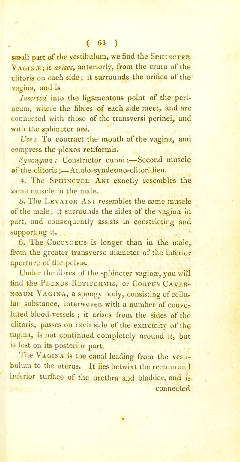 wwali part of the vestibulura, we find the Sphincter Vagin/E; it ariscsy anteriorly, from the crura of the clitoris on each side; it surrounds the orifice of the vagina, and is Inserted into the ligaraentous point of the peri- neum, where the fibres of each side meet^ and are connected with those of the transversi perinei, and witli the sphincter ani. Use: To contract the mouth of the vagina, and compress the plexos retiformis. Synonyma : Constrictor cunni;—Second muscle «f the clitoris ;—Anulo-syndesrao-clitoridien. 4. The Sphinct£K Ani exactly resembles the same muscle in the male. 5. The Levator Ani resembles the same muscle of the male; it suKrounds the sides of the vagina in part, and consequently assists in constricting and supporting it, 6. The Cocc^GEUS is longer than in the male, from the greater transverse Uiiuneter of the ipferior aperture of the pelvis. Under the fibres of the sphincter vaginae, you will find the PiiEXUs Retiformis, or Cokpus Caver- NOSU.M Vagina, a spongy body,, consisting of cellur lar substance, interwoven with a number of convo- luted blood-vessels ; it arises from the sides of the clitoris, passes on each side of the extremity of the vagina, is not continued completely around it, but is lost on its posterior part. The Vagina is the canal leading from the vesti- bulum to the uterus. It lies betwixt the rectum and i-uferior surface of the urethra and bladder, and is- connected