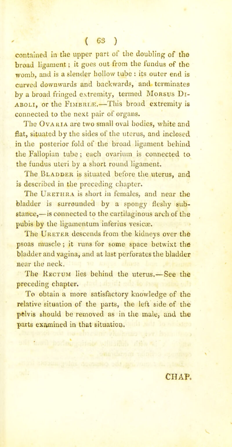 contained in the upper part of the doubh'ng of the broad ligament; it goes out from the fundus of the womb, and is a slender hollow tube : its outer end is curved downwards and backwards, and terminates by a broad fringed extremity, termed Morsus Di- ABOLi, or the Fimbiii.-e.—This broad extremity is connected to the next pair of organs. The Ova III A are two small oval bodies, white and flat, situated by the sides of the uterus, and inclosed in the posterior fold of the broad ligament behind the Fallopian tube; each ovarium is connected to the fundus uteri by a short round ligament. The Bladder is situated before the uterus, and is described in the preceding chapter. The Uketiira is short in females, and near the bladder is surrounded by a spongy fleshy sub- stance,—is connected to the cartilaginous arch of the pubis by the ligamentum inferius vesicae. The Ureter descends from the kidneys over the psoas muscle; it runs for some space betwixt the bladder and vagina, and at last perforates the bladder near the neck. The Rectum lies behind the uterus.—See the preceding chapter. To obtain a more satisfactory knowledge of the relative situation of the parts, the left side of the pelvis should be removed as in the male, and the parts exiynined in that situation. CHAP.