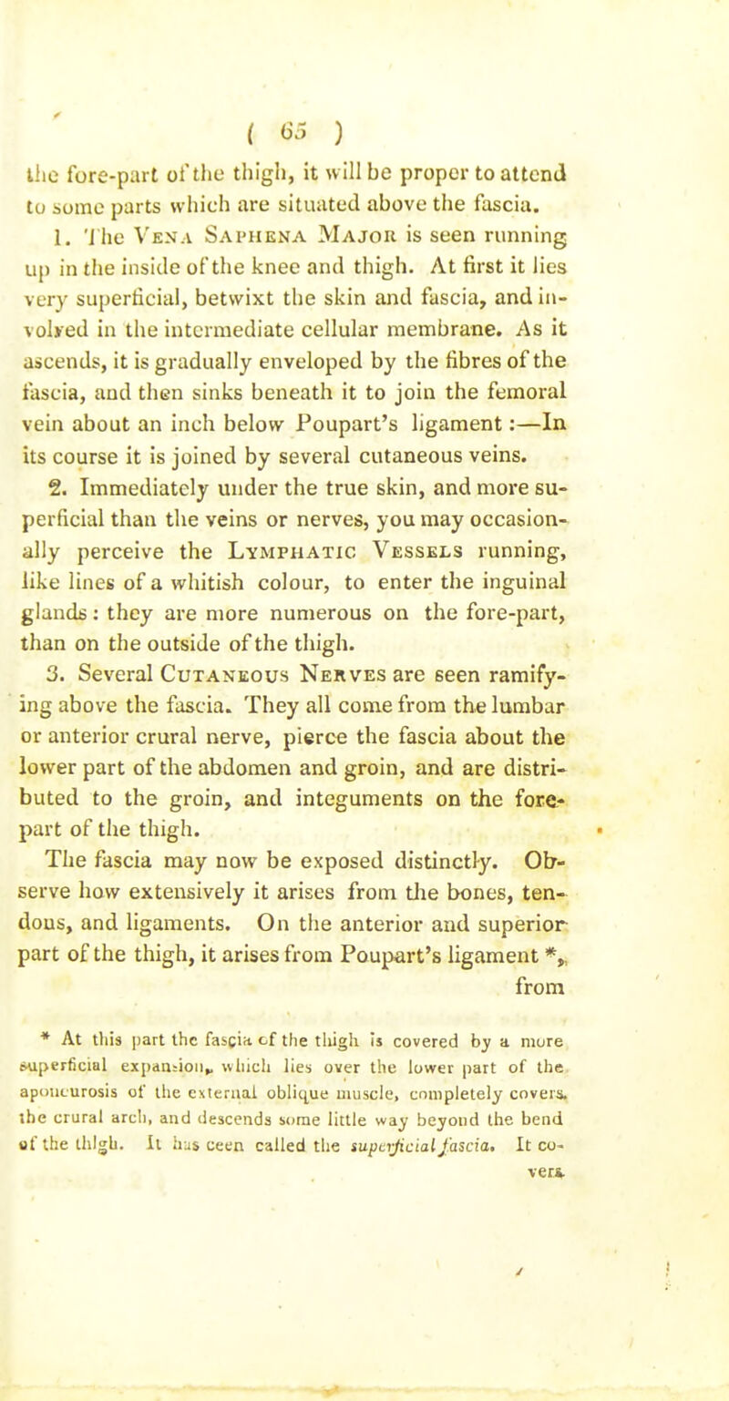 llie fore-part of the thigli, it will be proper to attend to some parts which are situated above the fascia. 1. 'J he Vena Saphena Major is seen running up in tlie inside of the knee and thigh. At first it lies ver}' superticial, betwixt the skin and fascia, and in- vohed in the intermediate cellular membrane. As it ascends, it is gradually enveloped by the fibres of the fascia, and then sinks beneath it to join the femoral vein about an inch below Poupart's ligament:—In its course it is joined by several cutaneous veins. 2. Immediately under the true skin, and more su- perficial than the veins or nerves, you may occasion- ally perceive the Lymphatic Vessels running, like lines of a whitish colour, to enter the inguinal glands: they are more numerous on the fore-part, than on the outside of the thigh. 3. Several Cutaneous Nerves are seen ramify- ing above the fascia. They all come from the lumbar or anterior crural nerve, pierce the fascia about the lower part of the abdomen and groin, and are distri- buted to the groin, and integuments on the fore- part of the thigh. The fascia may now be exposed distinctl-y. Ob- serve how extensively it arises from tlie bones, ten- dons, and ligaments. On the anterior and superior part of the thigh, it arises from Poupart's ligament *„ from * At this part the fascia of the tliigh Is covered by a mure superficial expanjioii^ wliich lies over the lower part of the apcniLurosis of the exieraai obliq^ue muscle, completely covers, ibc crural arcl), and descends some little way beyond the bend ufthelhlgb. It has ceen called the supcijiciaijkscia. It co- ver*.