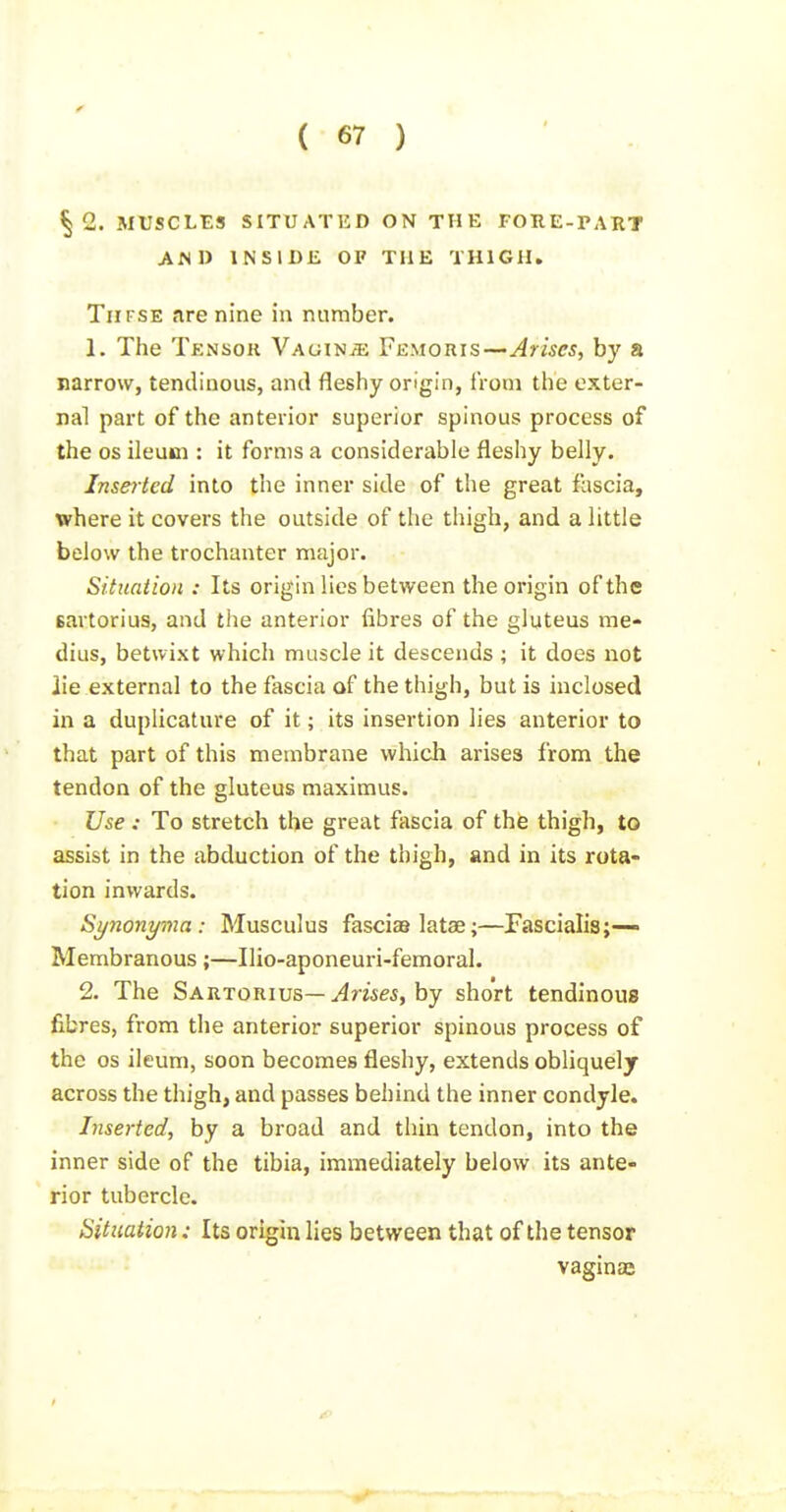 §2. MUSCLES SITUATED ON THE FORE-PART AND INSIDE OF THE THIGH, TiiFSE are nine in number. 1, The Tensok Vaginje Femoris—Arises, by a narrow, tendinous, and fleshy origin, from the exter- nal part of the anterior superior spinous process of the OS ileum : it forms a considerable fleshy belly. Inse^-ted into the inner side of the great fascia, where it covers the outside of the thigh, and a little below the trochanter major. Situation : Its origin lies between the origin of the sartorius, and the anterior fibres of the gluteus me- dius, betwixt which muscle it descends ; it does not lie external to the fascia of the thigh, but is inclosed in a duplicature of it; its insertion lies anterior to that part of this membrane which arises from the tendon of the gluteus maximus. Use : To stretch the great fascia of the thigh, to assist in the abduction of the thigh, and in its rota- tion inwards. Synonyma : Musculus fascias latae;—Fascialis;— Membranous;—Ilio-aponeuri-femoral. 2. The Sartorius—Jrwes, by short tendinous fibres, from the anterior superior spinous process of the OS ileum, soon becomes fleshy, extends obliquel j across the thigh, and passes behind the inner condyle. Inserted, by a broad and thin tendon, into the inner side of the tibia, immediately below its ante- rior tubercle. Situation: Its origin lies between that of the tensor vaginaj
