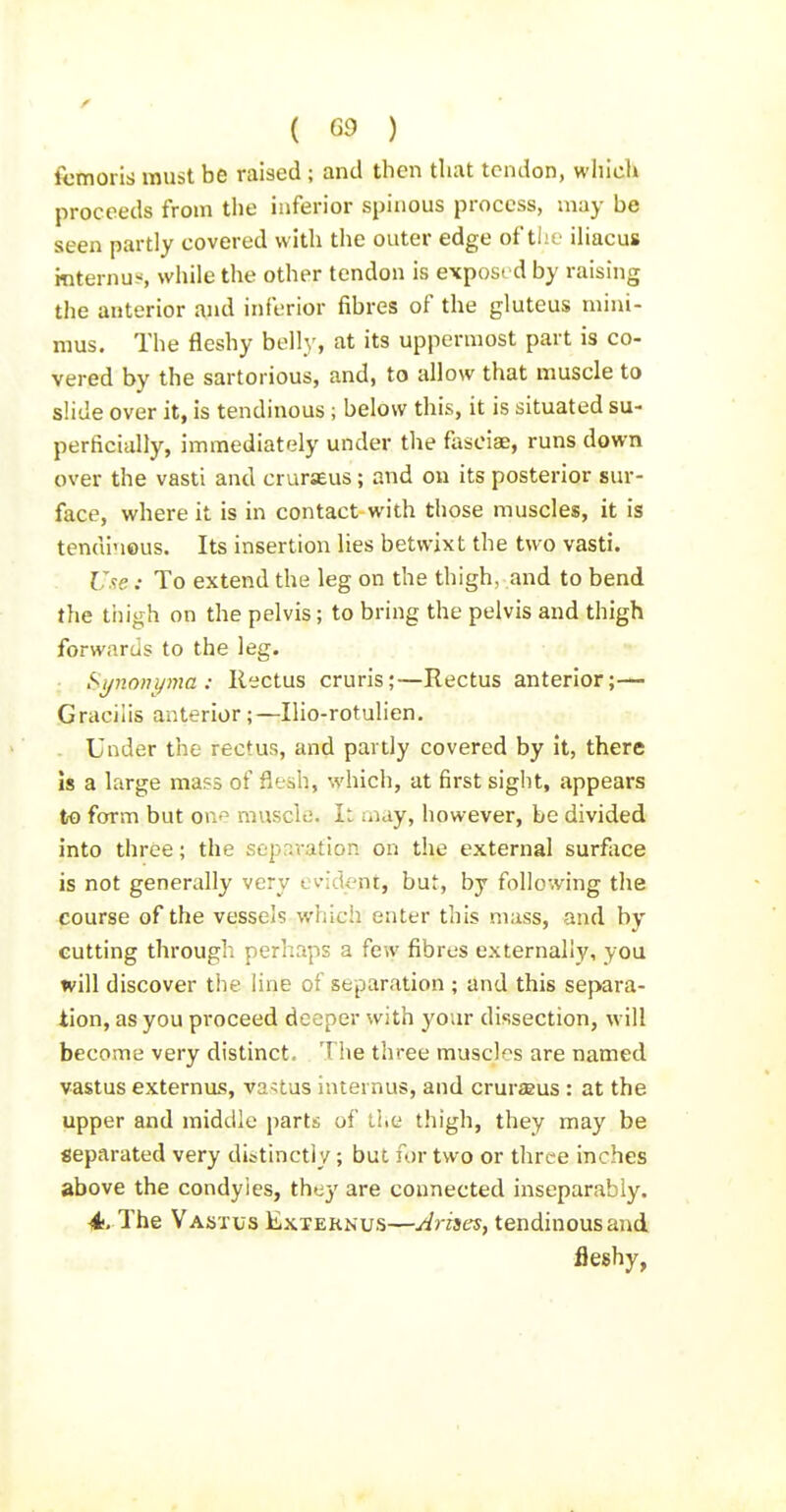 ftimoris must be raised ; and then that tendon, which proceeds from the inferior spinous process, may be seen partly covered with the outer edge ofthe iliacus rnternu-s while the other tendon is exposed by raising the anterior and inferior fibres of the gluteus mini- mus. The fleshy belly, at its uppermost part is co- vered by the sartorious, and, to allow that muscle to slide over it, is tendinous ; below this, it is situated su- perficially, imraediatc4y under the fosoiae, runs down over the vasti and crurseus ; and on its posterior sur- face, where it is in contact-with those muscles, it is tendinous. Its insertion lies betwixt the two vasti. Use: To extend the leg on the thigh, and to bend the thigh on the pelvis; to bring the pelvis and thigh forwards to the leg. Synonyma : Rectus cruris;—Rectus anterior;-— Gracilis anterior;—Ilio-rotulien. Under the rectus, and partly covered by it, there Is a large mass of flesh, which, at first sight, appears to form but one muscle. It may, however, be divided into three; the separation on the external surface is not generally very evident, but, by following the course of the vessels which enter this mass, and by cutting through perhaps a few fibres externally, you will discover the line of separation ; and this separa- tion, as you proceed deeper with your dissection, will become very distinct. The three muscles are named vastus externus, vastus internus, and cruraeus : at the upper and middle parts of the thigh, they may be separated very distinctly; but for two or three inches above the condyles, they are connected inseparably. 4;. The Vastus Externus—Arises, tendinous and fleshy,