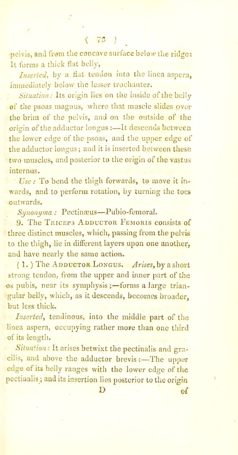 pelvis, and from the concave siirfuce below tlie ridge; U forms a thick flat belly, In&srled, by a flat tendon into the linca aspera, immediately below the lesser trochanter. Siluation : Its origin lies on the inside of the belly of the psoas niagnus, where that muscle slides over the brim of the pelvis, and on the outside of the origin of the adductor longus :—It descends between the lower edge of the psoas, and the upper edge of the adductor longus; and it is inserted between these two muscles, and posterior to the origin of the vastus internus. Use: To bend the thigh forwards, to move it in- wards, and to perform rotation, by turning the toes outwards. Sijnonijma : Pectinaius—Pubio-femoral. 9. The Triceps Adductor Femoris consists of three distinct muscles, which, passing from the pelvis to the thigh, lie in diiferent layers upon one another, and have nearly the same action. (1.) The Adductor Longus. Arises, by a short strong tendon, from the upper and inner part of the OS pubis, near its symphysis;—forms a large trian- gular belly, which, as it descends, becomes broader, but less thicL Inserted, tendinous, into the middle part of the linca aspera, occupying rather moFe than one third of its length. Situation : It arises betwixt the pectinalis and gra- cilis, and above the adductor brevis:—The upper edge of its belly ranges with the lower edge of the pectiualis; and its insertion lies posterior to the origin D of