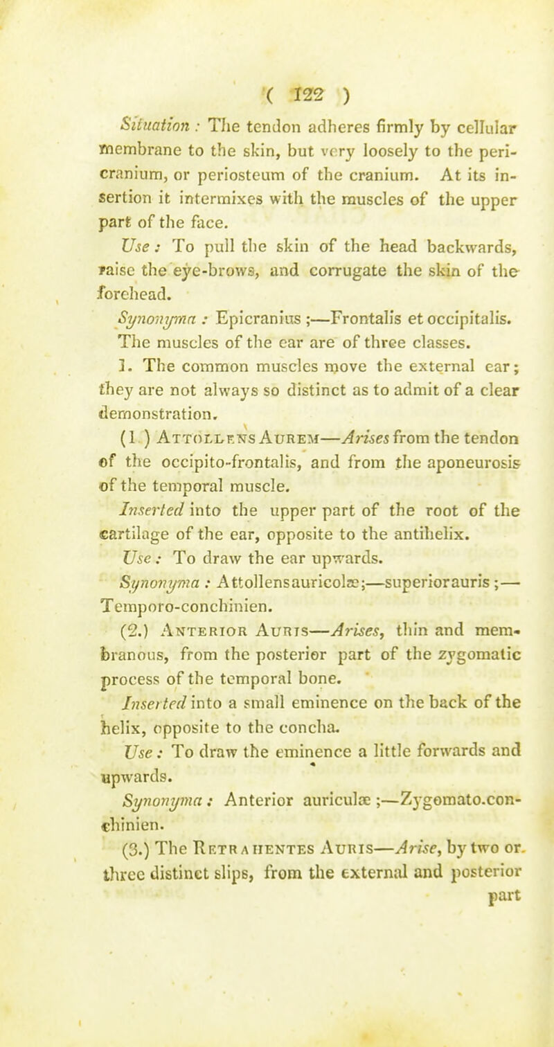 Silttation : The tendon adheres firmly by cellular membrane to the skin, but very loosely to the peri- cranium, or periosteum of the cranium. At its in- sertion it intermixes with the muscles of the upper part of the face. Use : To pull the skin of the head backwards, Taise the eye-brows, and corrugate the skin of the forehead. Synonymn : Epicranins ;—Frontalis et occipitalis. The muscles of the ear are of three classes. ]. The common muscles move the external ear; they are not always so distinct as to admit of a clear demonstration. (1.) Attollf.ns Aurem—Arisen from the tendon of the occipito-frontalis, and from the aponeurosis of the temporal muscle. Inserted into the upper part of the root of the cartilage of the ear, opposite to the antihelix. Use : To draw the ear upr;^'ards. Synovyma : Attollensauricolae;—superiorauris ;— Temporo-conchinien. (2.) Anterior Auris—Arises, thin and mem- branous, from the posterior part of the zygomatic process of the temporal bone. Lisei ted into a small eminence on the back of the helix, opposite to the concha. Use: To draw the eminence a little forwards and upwards. Synonyma: Anterior auriculae ;—Z3-gomato.con- chinien. (3.) The Retr A iiENTES Auris—Arise, by two or. three distinct slips, from the external and posterior part