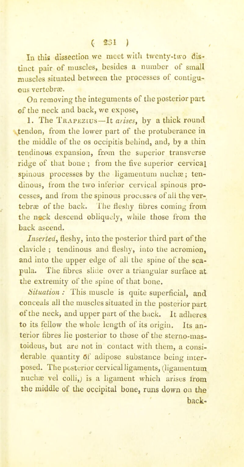 (. «S1 ) In this dissection we meet with twenty-two dis- tinct pair of muscles, besides a number of small muscles situated between the processes of contigu- ous vertebrse. On removing the integuments of the posterior part of the neck and back, v/e expose, 1. The Trapezius—It arises, by a thick round tendon, from the lower part of the protuberance in the middle of the os occipitis behind, and, by a thin tendinous expansion, from the superior transverse ridge of that bone ; from the five superior cervical spinous processes by the ligaraentum nuchse; ten- dinous, from the two inferior cervical spinous pro- cesses, and from the spinous processes of ail the ver- tebrae of the back, i'he fleshy fibres coming from the neck descend obhquJy, while those from the back ascend. Inserted^ fleshy, into the posterior third part of the clavicle ; tendinous and fleshy, into tUe acromion, and into the upper edge of all the spine of the sca- pula. The fibres sliae over a triangular surface at the extremity of the spine of that bone. aituation : This muscle is quite superficial, and conceals all the muscles situated in the posterior part of the neck, and upper part of the back. It adheres to its fellow the whole length of its origin. Its an- terior hbres lie posterior to those of the sterno-mas- toideus, but are not in contact with them, a consi- derable quantity Of adipose substance being inter- posed. The posterior cervical ligaments, (ligamentuoi nuchae vel colli,; is a ligament which arises trom the middle of the occipital bone, runs down on the back-