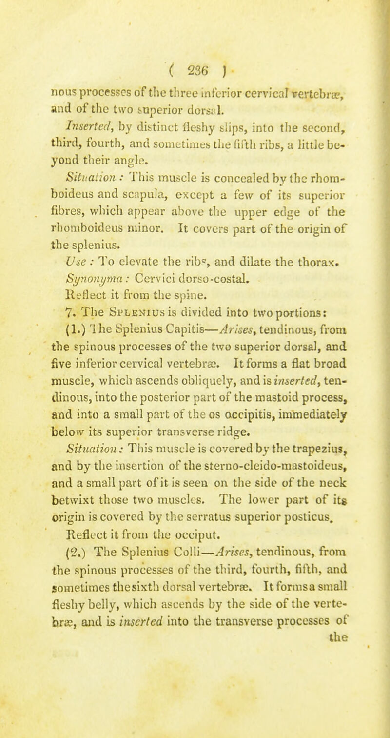 nous processes of the three inferior cervical vertebrjjp, and of the two .superior dorsal. Inserted, by distinct lleshy slips, into the second, third, fourth, and sometimes the fifth ribs, a little be- yond their angle. Situation : Tliis muscle is concealed by the rhora- boideus and scapula, except a few of its superior fibres, which appear above the upper edge of the rhomboideus minor. It covers part of the origin of the splenius. Use : To elevate the rib', and dilate the thorax. Synonyjna : Cervici dorso-costal. Reflect it from the spine. 7. The Splenius is divided into two portions: (1.) The Splenius Capitis—Arises^ tendinous, from the spinous processes of the two superior dorsal, and five inferior cervical vertebrae. It forms a flat broad muscle, which ascends obliquely, and is inserted^ ten- dinous, into the posterior part of the mastoid process, and into a small part of the os accipitis, immediately below its superior transverse ridge. Situation: This muscle is covered by the trapezius, and by the insertion of the sterno-cleido-mastoideus, and a small part of it is seen on the side of the neck betwixt those two muscles. The lower part of its origin is covered by the serratus superior posticus. Reflect it from the occiput. (2.) The Splenius Colli—/im^'^, tendinous, from the spinous processes of the third, fourth, fifth, and sometimes thesixt'.i dorsal vertebrae. It formsa small fleshy belly, which ascends by the side of the verte- bras, and is inserted mto the transverse processes of the