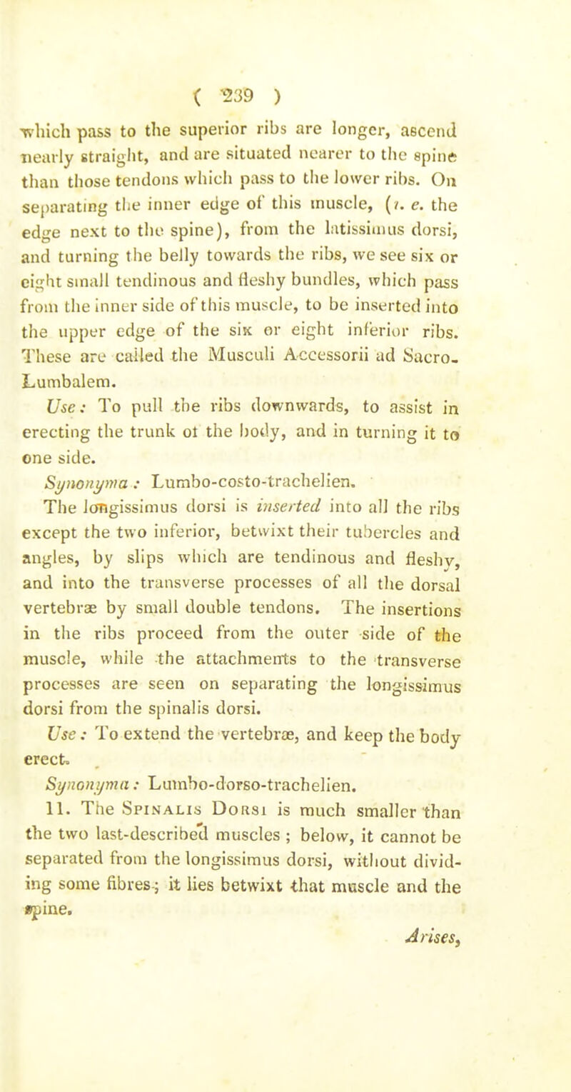 ( ^39 ) Tvliich pass to the superior ribs are longer, ascend nearly straiglit, and are situated nearer to the spine than those tendons whicli pass to the lower ribs. On separating the inner edge of this muscle, (?. e. the edge next to the spine), from the latissimus dorsi, and turning the belly towards the ribs, we see six or ci^ht small tendinous and fleshy bundles, which pass from the inner side of this muscle, to be inserted into the upper edge of the six or eight inferior ribs. These arc called the Musculi Accessorii ad Sacro- Lumbalem. Use: To pull the ribs downwards, to assist in erecting the trunk ot the body, and in turning it to one side. Synonyma : Lumbo-costo-trachelien. The iongissimus dorsi is inserted into all the ribs except the two inferior, betwixt their tubercles and angles, by slips which are tendinous and fleshv, and into the transverse processes of all the dorsal vertebras by small double tendons. The insertions in the ribs proceed from the outer side of the muscle, while the attachments to the transverse processes are seen on separating the Iongissimus dorsi from the spinalis dorsi. Use: To extend the vertebrae, and keep the body erect. Synonijma: Lumbo-dorso-trachelien. 11. The Spinalis Dorsi is much smaller than the two last-described muscles ; below, it cannot be separated from the Iongissimus dorsi, without divid- ing some fibres-; it lies betwixt that muscle and the «pine. Arisesy