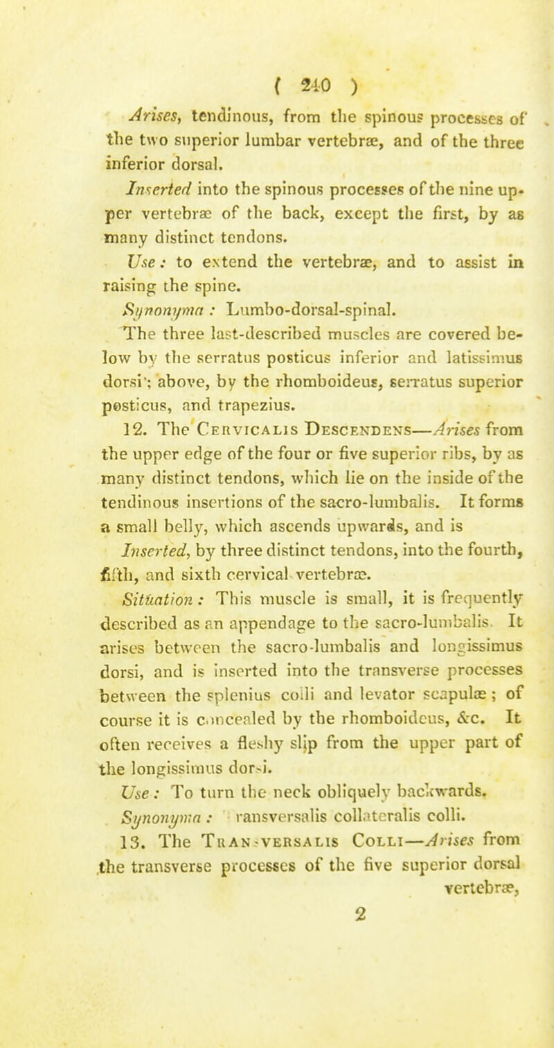 Arises, tendinous, from the spinous processes of the two superior lumbar vertebrae, and of the three inferior dorsal. Imcrted into the spinous procesjes of the nine up- per vertebrae of the back, except the first, by as many distinct tendons. 17.se.- to extend the vertebrae, and to assist in raising the spine. Sj/non}/nin : Lumbo-dorsal-spinal. The three last-described muscles are covered be- low by the serratus posticus inferior and latissimus dorsi; above, by the rhomboideus, serratus superior posticus, and trapezius. 12. The Cervicalis Descendens—Aj-ises from the upper edge of the four or five superior ribs, by as many distinct tendons, which lie on the inside of the tendinous insertions of the sacro-lumbalis. It forms a small belly, which ascends upwards, and is Inserted, by three distinct tendons, into the fourth, fifth, and sixth cervical vertebrce. Sitiintion : This muscle is small, it is frequently desci-ibed as an appendage to the sacro-lumbalis It arises between the sacro-lumbalis and longissimus dorsi, and is inserted into the transverse processes between the splenius colli and levator scapulas; of course it is cmcealed by the rhomboideus, &c. It often receives a fleshy sljp from the upper part of the longissimus dor>i. Use: To turn the neck obliquely backwards. Synonymn : ransversalis coll.itcralis colli. 13. The Than-VERSA LIS Colli—Arises from .the transverse processes of the five superior dorsal vertebrae, 2