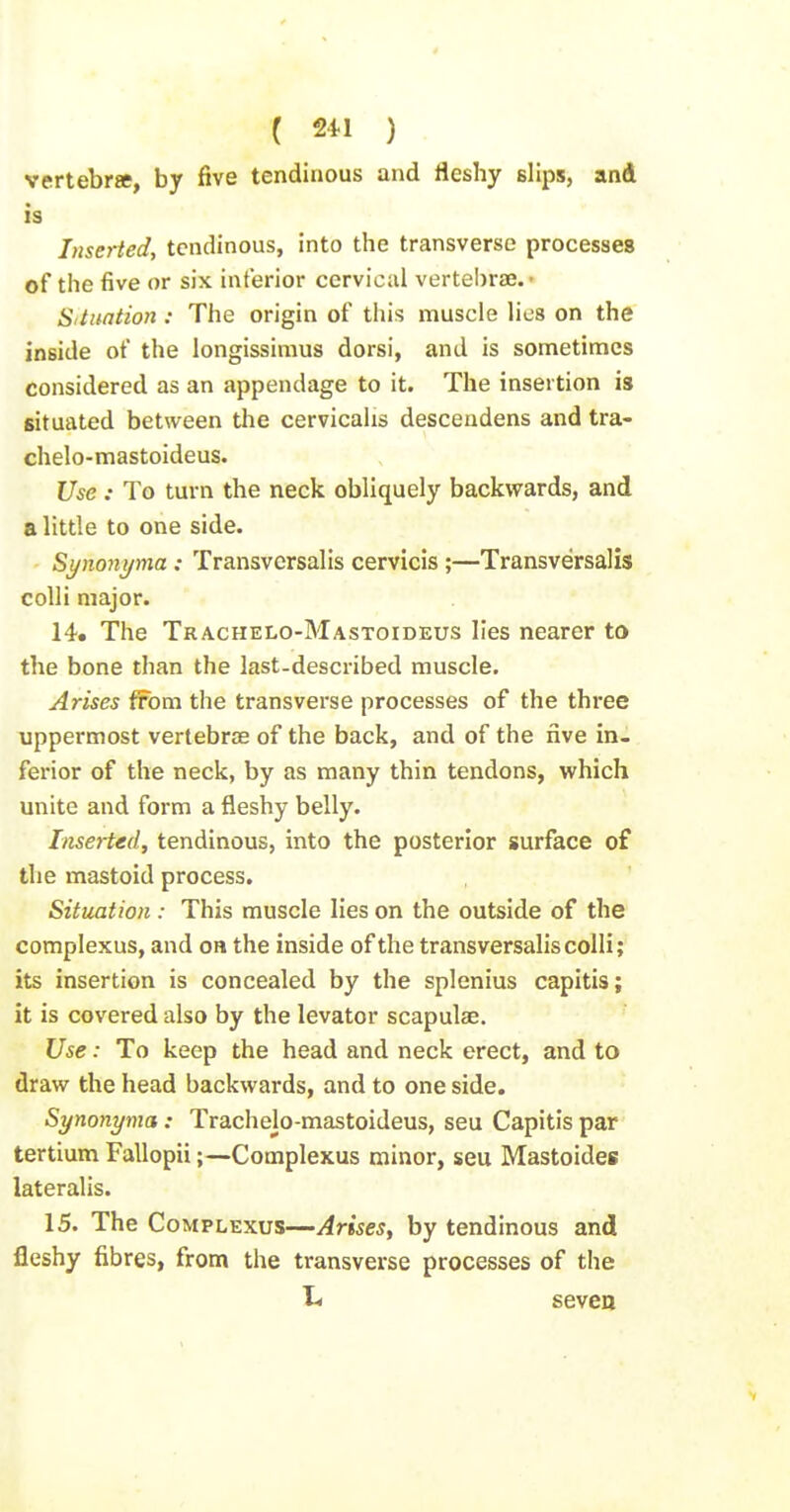 vertebra, by five tendinous and fleshy slips, and is Inserted, tendinous, into the transverse processes of the five or six interior cervical vertel)rse.» Situation : The origin of this muscle lies on the inside of the longissimus dorsi, and is sometimes considered as an appendage to it. The insertion is situated between the cervicahs descendens and tra- chelo-mastoideus. Use : To turn the neck obliquely backwards, and a little to one side. Synonyma : Transvcrsalis cervicis;—Transversalis colli major. 14. The Trachelo-Mastoideus lies nearer to the bone than the last-described muscle. Arises from the transverse processes of the three uppermost vertebrae of the back, and of the rive in- ferior of the neck, by as many thin tendons, which unite and form a fleshy belly. Inset-ted, tendinous, into the posterior surface of the mastoid process. Situation : This muscle lies on the outside of the complexus, and on the inside of the transversalis colli; its insertion is concealed by the splenius capitis; it is covered also by the levator scapulae. Use: To keep the head and neck erect, and to draw the head backwards, and to one side. Synonyma: Trachelo-mastoideus, seu Capitis par tertium Fallopii;—Complexus minor, seu Mastoides lateralis. 15. The Complexus—Arises, by tendinous and fleshy fibres, from the transverse processes of the t< seven
