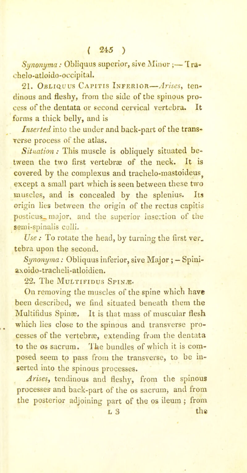 Synonyma : Obliquus superior, sive Minor ;— Tra- chelo-atloido-occipital. 21. Obliquus Capitis Inferior—Arises, ten- dinous and fleshy, from the side of the spinous pro- cess of the dentata or second cervical vertebra. It forms a tliick belly, and is Inserted into the under and back-part of the trans- verse process of the atlas. Situation: This muscle is obliquely situated be- tween the two first vertebrae of the neck. It is covered by the complexus and trachelo-mastoideus^ except a small part which is seen between these two muscles, and is concealed by the splenius. Its origin lies between the origin of the rectus capitis posticus., major, and the superior insertion of the semi-spinalis colli- Use : To rotate the head, by turning the first ver, tebra upon the second, Sijnonyma: Obliquus inferior, sive Major ; — Spini- ax oido-tracheli-atloidien. 22. The MuLTiFiDus SpinjE- On removing the muscles of the spine which have been described, we find situated beneath them the Multifidus Spinse. It is that mass of muscular flesh which lies close to the spinous and transverse pro- cesses of the vertebrae, extending from the dentata to the OS sacrum. The bundles of which it is com- posed seem to pass from the transverse, to be in- serted into the spinous processes. Arises, tendinous and fleshy, from the spinous processes and back-part of the os sacrum, and from the posterior adjoining part of the os ileum j from L 3 the