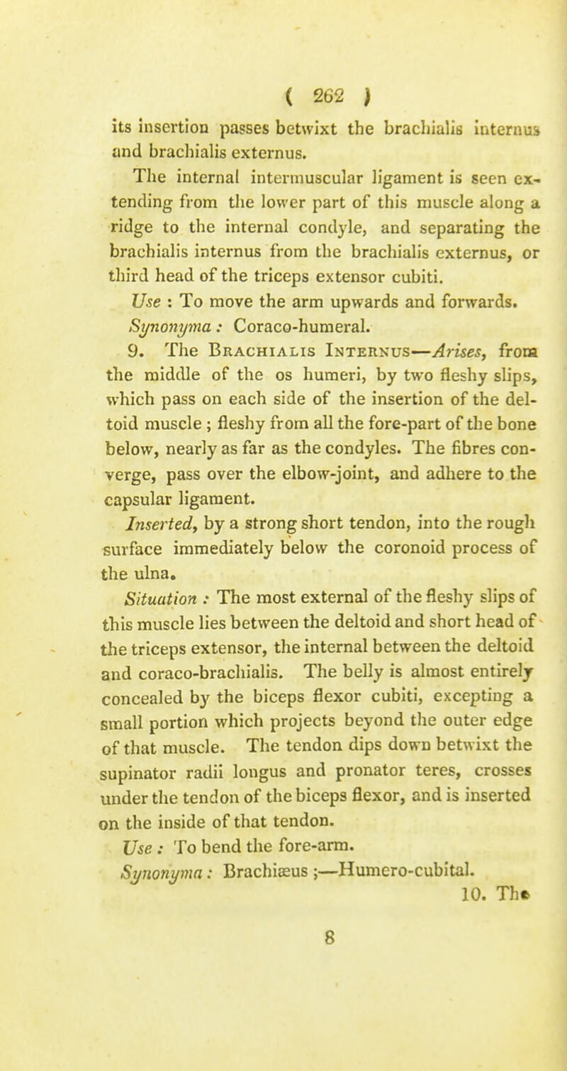 its insertion passes betwixt the bracliialis internum and brachialis externus. Tlie internal intermuscular ligament is seen ex- tending from the lower part of this muscle along a ridge to the internal condyle, and separating the brachialis internus from the brachialis externus, or third head of the triceps extensor cubiti. Use : To move the arm upwards and forwards. Synonyma: Coraco-humeral. 9. The Brachialis Internus—Arises, from the middle of the os humeri, by two fleshy slips, which pass on each side of the insertion of the del- toid muscle ; fleshy from all the fore-part of the bone below, nearly as far as the condyles. The fibres con- verge, pass over the elbow-joint, and adhere to the capsular ligament. Inserted, by a strong short tendon, into the rough surface immediately below the coronoid process of the ulna. Situation : The most external of the fleshy slips of this muscle lies between the deltoid and short head of the triceps extensor, the internal between the deltoid and coraco-brachialis. The belly is almost entirely concealed by the biceps flexor cubiti, excepting a small portion which projects beyond the outer edge of that muscle. The tendon dips down betwixt the supinator radii longus and pronator teres, crosses under the tendon of the biceps flexor, and is inserted on the inside of that tendon. Use : To bend the fore-arm. Synonyma: Brachiseus ;—Humero-cubital. 10. The 8