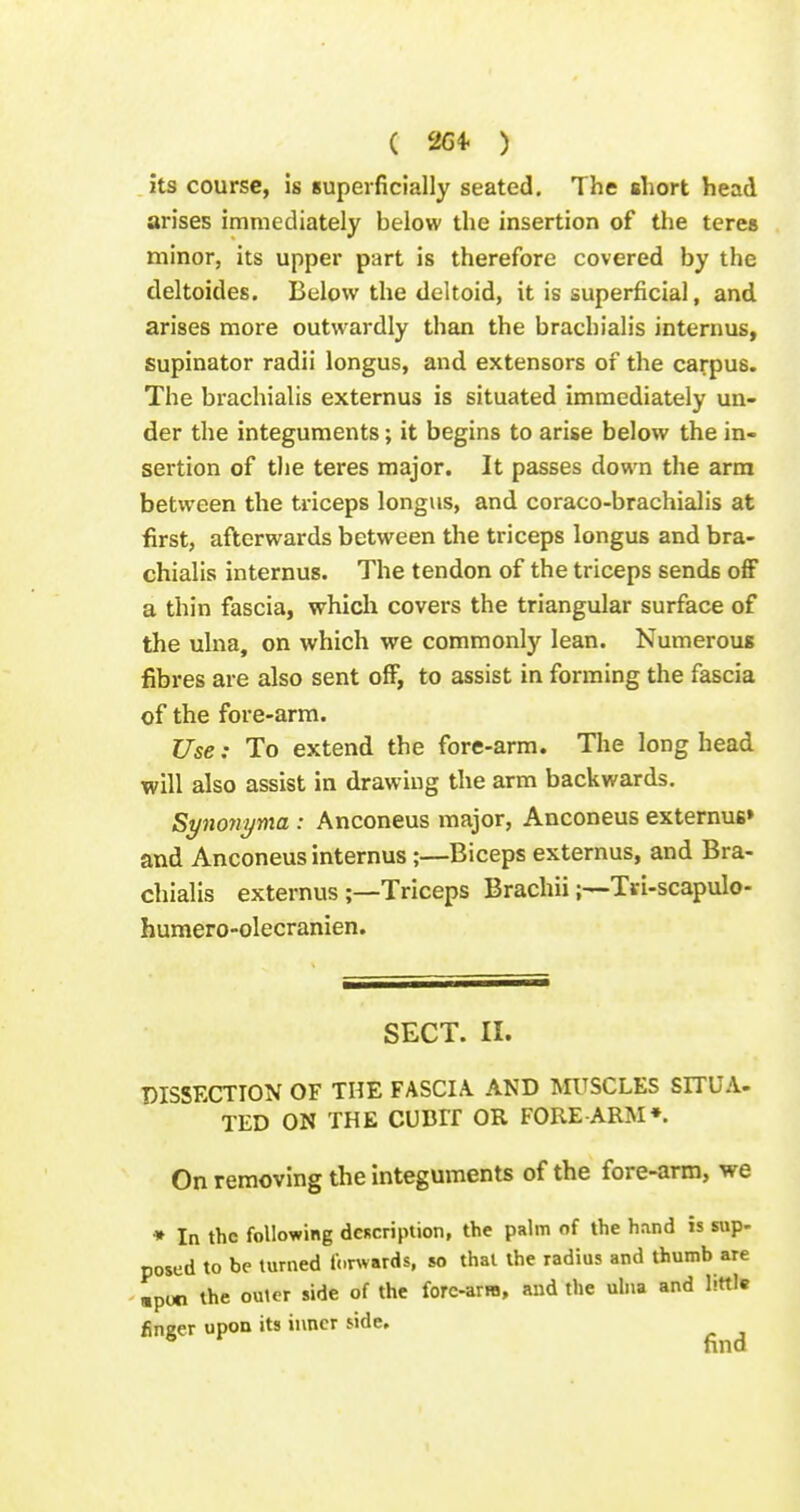 . its course, is superficially seated. The short head arises immediately below the insertion of the teres minor, its upper part is therefore covered by the deltoides. Below the deltoid, it is superficial, and arises more outwardly than the brachialis intern us, supinator radii longus, and extensors of the carpus. The brachialis externus is situated immediately un- der the integuments; it begins to arise below the in- sertion of the teres major. It passes down the arm between the triceps longus, and coraco-brachialis at first, afterwards between the triceps longus and bra- chialis internus. The tendon of the triceps sends ofiF a thin fascia, which covers the triangular surface of the ulna, on which we commonly lean. Numerous fibres are also sent off, to assist in forming the fascia of the fore-arm. Use: To extend the fore-arm. Tlie long head will also assist in drawing the arm backwards. Synoyiyma: Anconeus major, Anconeus externuB» and Anconeus internus;—Biceps externus, and Bra- chialis externus;—Triceps BrachiiTri-scapulo- humero-olecranien. SECT. II. DISSECTION OF THE FASCIA. AND MUSCLES SITUA- TED ON THE CUDir OR FORE ARM*. On removing the Integuments of the fore-arm, we * In the following description, the palm of the hand is sup- posed to be turned forwards, so thai the radius and thumb are «poci the outer side of the forc-arra, and the ulna and little finger upon its inner side. find