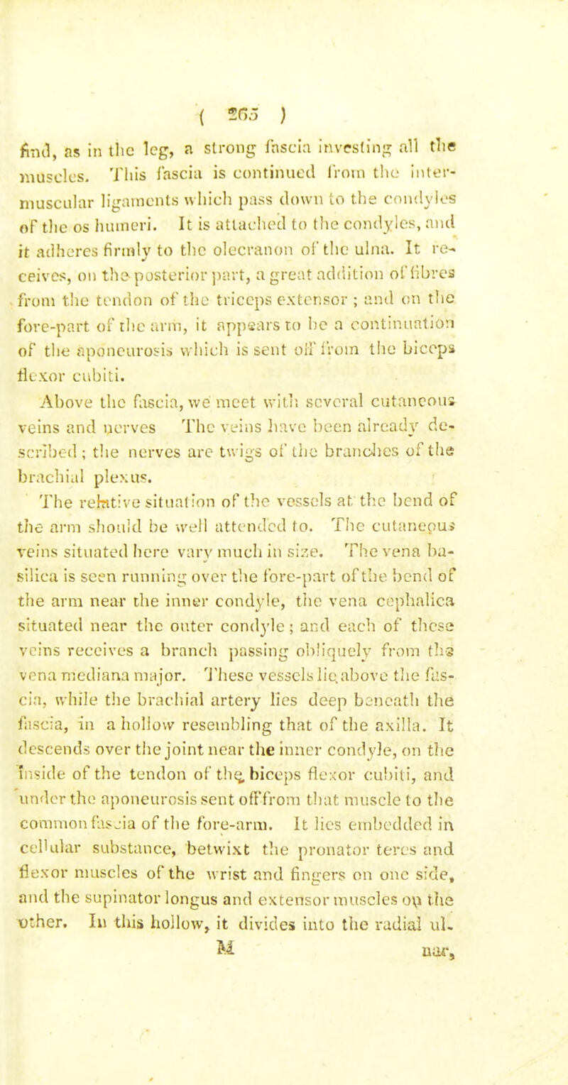 find, as in the leg, a strong lasci;i invesling all the muscles. This i'ascia is continued iVoni the inter- muscular ligaments which pass down to the condyles of the OS humeri. It is atlac!u?d to the condyles, and it adheres firmly to the olecranon of the ulna. It re- ceives, on the- posterior i)nrt, a great addition oClibres from tlie tendon of the triceps extensor ; and on the fore-part of the arm, it appaars to he a continuation of the aponeurosis which is sent oH'lVom the biceps tlcxor cubiii. Above the fascia, we meet witl; several cutaneous veins and nerves The veins liave been alread}' de- scribed ; the nerves are twigs of the brandies of the brachial plexus. The rebttive situation of the vessels at the bend of the arm should be well attended to. Tiic cutaneoui veins situated here vary much in size. The vena ba- silica is seen running over the fore-part of the bend of the arm near the inner condyle, the vena cephalica situated near the outer condyle; and each of these veins receives a branch passing obliquely from ths vena mediana major. 'J'hese vessels lie,above the fas- cia, while the brachial artery lies deep boncath the fascia, in a holiow resembling that of the axilla. It descends over the joint near the inner condyle, on the Ii-iside of the tendon of th^ biceps flexor cubiti, and under the aponeurosis sent ofFfrom that muscle to the common fascia of the fore-arm. It lies embedded in cellular substance, betwixt the pronator teres and flexor muscles of the wrist and fingers on one side, and the supinator longus and extensor muscles o\\ the TOther. Ill this hollow, it divides into the radial ul.