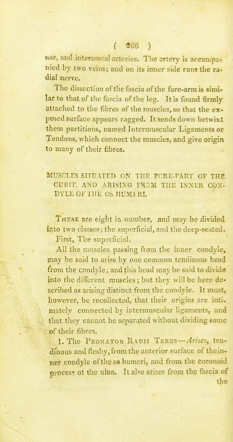 i t66 ) ttar, and interosscal arteries. The artery is accompa-. nicd by two veinsj and on its inner side runs the ra- dial nerve. The dissection of the fascia of the fore-arm is simi- lar to that of the fascia of the leg. It is found firmly attached to the fibres of the muscles, so that the ex- posed surface appears ragged. It sends down betwixt them partitions, named Intermuscular Ligaments or Tendons, which connect the muscles, and give origin to many of their fibres. MUSCLES SITUATED ON THE FCRE-FAIIT OF THE CUBIT, AND ARISING FUOM THE INNER CON- DYLE OF THE OS HUMLUL These are eight in number, and may be divided into two classes; the superficial, and the deep-seated. First, The superficial. All the muscles passing from the inner condyle, may be said to arise by one common tendinous head fi'om the condyle; and this head may be said to divide into the diiTcrent muscles; but they will be here de- scribed as arising distinct from the condyle. It must, howevei*, be recollected, that their origins are inti- mately connected by intermuscular ligaments, and that they cannot be separated without dividing some of their fibres. 1. The Pro.vator Radii Teres—.-^r/ic.?, ten- di'nous and fleshy, from the anterior surface of thein- ner condyle of thp os humeri, and from the Coronoid process ot the ulna. It also arises from the fascia of