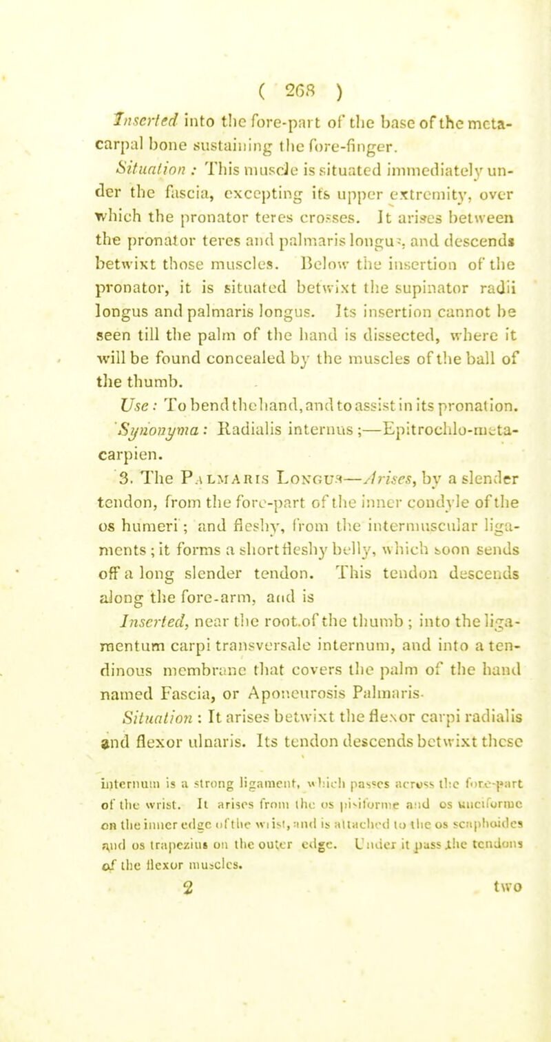 Inserted into the fore-part of the base of the meta- carpal bone sustaining the fore-finger. Sitiinlion : This nuisde is situated immediately un- der the fascia, excepting its upper extremity, over which the pronator teres crosses. It arises between the pronator teres and palmaris longu;, and descends betwixt those muscles. Below the insertion of the pronator, it is situated betwixt the supinator radii longus and palmaris longus. Its insertion cannot he seen till the palm of the hand is dissected, where it will be found concealed by the muscles of the ball of the thumb. Use: To bend thcliand, and to assist in its pronation. 'Synonyma ; Radialis internus ;—Epitrochlo-meta- carpien. 3. The P.\LMARis Longus—/Irises, by a slender tendon, from the fore-part of the inner cond\'le of the OS humeri; and fleshy, irom th.e internuiscular liga- ments ; it forms a short fleshy belly, which boon sends off a long slender tendon. This tendon descends aiong the fore-arm, and is Inserted, near the root.of the thumb ; into theliga- raentum carpi transversale internum, and into a ten- dinous membrane that covers the palm of the hand named Fascia, or Aponeurosis Palmaris- Situation : It arises betwixt the fie.\or carpi radialis and flexor ulnaris. Its tendon descends betwixt these internum is ;i strong ligament, \<l;icli pas'-cs across tl;e fi)ro-j»art of llie wrist. It arises from ihc os jii^ifornie and os uiiciformc on tlie inner edge of the wiisi.nnd is aUaclied lo the os scaphoides ;;nd os trapezius on llie outer edge. Under it pussilie tendons of the llcxor niusclcs.