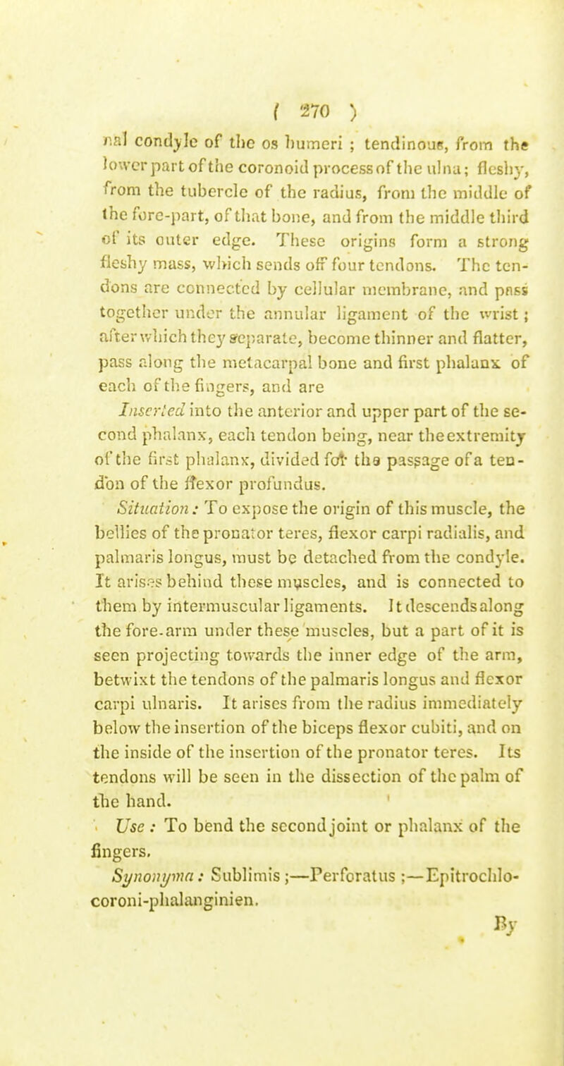 r.al condyle of the os humeri ; tendinoue, from the lower part of the coronoid processof the ulna; flesliy, from the tubercle of the radius, from the middle of the fore-part, of that bone, and from the middle third of its outer edge. These origins form a strong fleshy mass, which sends off four tendons. The ten- dons are connected by cellular membrane, and pnss together under the annular ligament of the wrist; after which they separate, become thinner and flatter, pass along the metacarpal bone and first phalanx, of each of the fingers, and are Inserted into the anterior and upper part of the se- cond phalanx, each tendon being, near the extremity of the first phalanx, divided fcrt ths pasgage of a ten- don of the Ifexor profundus. Situation: To expose the origin of this muscle, the bellies of the pronator teres, flexor carpi radialis, and palmaris longus, must be detached from the condyle. It arises behind these mysclcs, and is connected to them by intermuscular ligaments. It descends along the fore-arm under these muscles, but a part of it is seen projecting towards the inner edge of the arm, betwixt the tendons of the palmaris longus and flexor carpi ulnaris. It arises from the radius immediately below the insertion of the biceps flexor cubiti, and on the inside of the insertion of the pronator teres. Its tendons will be seen in the dissection of the palm of tlie hand. Use : To bend the second joint or phalanx of the fingers, Synonyma: Sublimis ;—Perforatus ;—Epitrochlo- coroni-phalanginien.