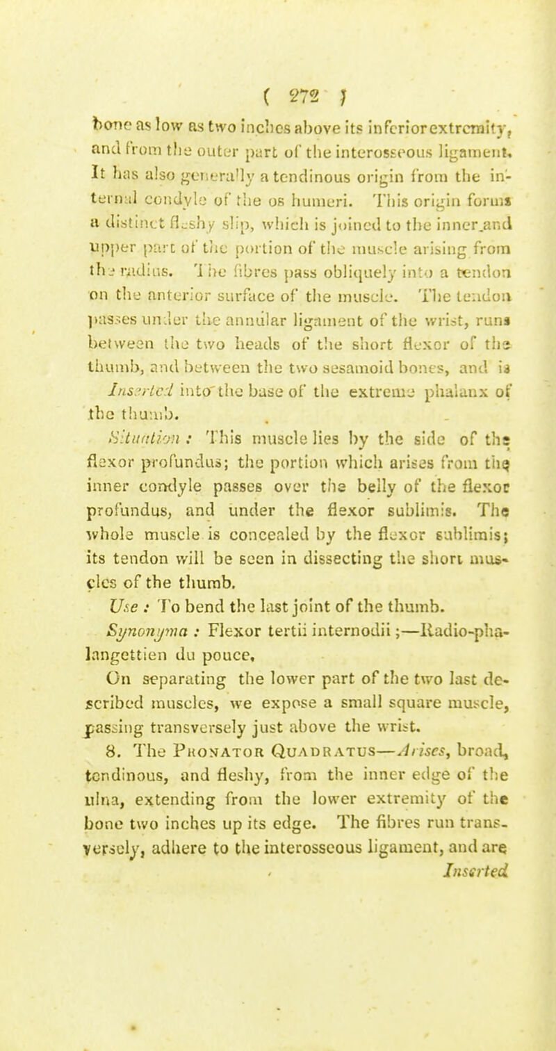 bone as low as two inclics above its infcriorextrcraity, and from tlie outer part of the interosseous ligameiil. It has also generany a tendinous origin from the in- ternul condyle of tlie os humeri. This origin forma a distinct flashy slip, wiiicli is joined to the inner.and upper part of tlic portion of the muscle arising from th- r^idiiis. 'i !)e fibres pass obliquely into a tendon on the anterior surface of the muscle. The teiidoiv passes uniler the annular ligament of the wrist, runa between the two heads of the short Hexor of tha thumb, and between the two sesamoid bones, and ia Ins::rlc:l into'the base of the extreme phalanx of the thu;iib. Hltuitli'jn : This muscle lies by the side of ths flexor pi'ofundus; the portion which arises from thQ inner comlyle passes over the belly of the flexor profundus, and under the flexor sublimis. The whole muscle is concealed by the flexor sublimis; its tendon will be seen in dissecting the short mus- cles of the thumb. Uxe : To bend the hist joint of the thumb. Si/nonj/77m : Flexor tertii internodii;—lladio-pha- langettien du pouce. On separating the lower part of the two last de- scribed muscles, we expose a small square mus^cle, jpassing transversely just above the wrist. 8. The Phonator Quadratus—Arises, broad, tendinous, and fleshy, from the inner edge of the ulna, extending from the lower extremity of the bone two inches up its edge. The fibres run trans- versely, adhere to the interosseous ligament, and are Inserted.