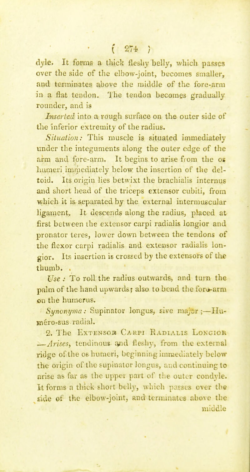 dyle. It forms a thick fleshy belly, which passes over the side of the elbow-joint, becomes smaller, and terminates above the middle of the fore-arm in a flat tendon. Ihe tendon becomes gradually rounder, and is Inserted into a rough surface on the outer side of the inferior extremity of the radius. Situation: This muscle is situated immediately under the integuments along the outer edge of the arm and fore-arm. It begins to arise from the os humeri im^mediately belov?^ the insertion of the del- toid. Its origin lies betwixt the brachialis internus and short head of the triceps extensor cubiti, from which it is separated by the external intermuscular ligament. It descends along the radius, placed at first between the extensor carpi radialis longior and pronator teres, lower down between the tendons of the flexor carpi radialis and extensor radialis lon- gior. Its insertion is crossed by the extensors of the thumb. . Use: To roll the radius outwards, and turn the palm of the hand upwards; also to bend the for(*-arra on the humerus. Synonyma: Supinator longus, sive maj-cr ;—IIu- jnero-sus radial. 2. The Extensor Caupi Radialis Lokgior .—Arises, tendinous lyid fleshy, from the external ridge of the os humeri, beginning imrucdiatcly below the origin of the supinator longus, and continuing to arise as far as the upper part of the outer condyle. It forms a thick short belly, which passes over the side of the elbow-joint, and terminates above the middle