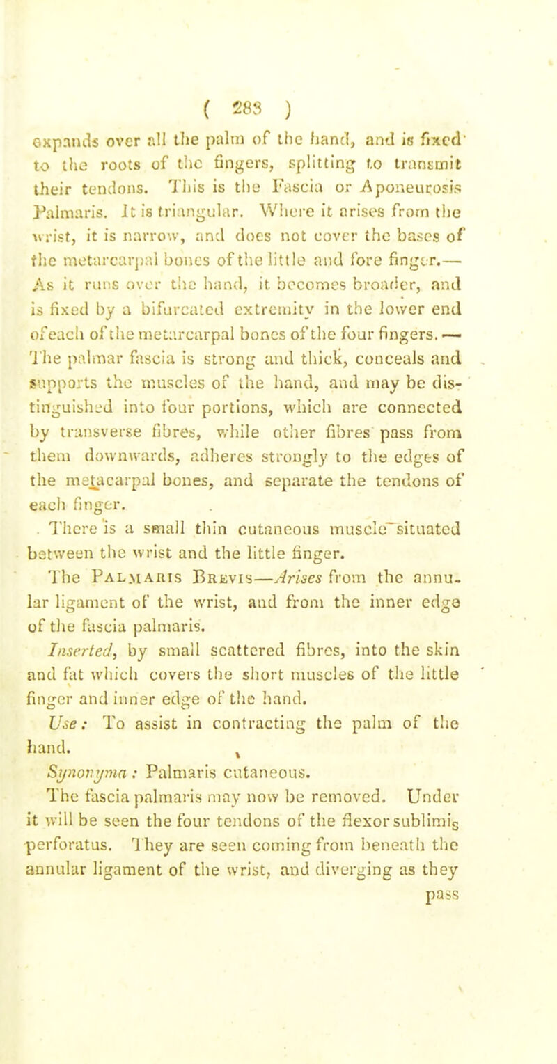 expands over all the palm of ihc liancl, and is fixed' to the roots of the fingers, splitting to transmit their tendons. This is the Fascia or Aponeurosis Palmaris. It is triangular. Where it arises from the urist, it is narrow, and does not cover the bases of the metnrcarp:il bones of the little and fore fingir.— As it runs over tlic hand, it becomes broader, and is fixed by a bifurcated extremity in the lower end of each of the metarcarpal bones of the four fingers. — 'J'he piilmar fascia is strong and thicic, conceals and supports the muscles of the hand, and may be dis- tinguished into ibur portions, which are connected by transverse fibres, v/hile other fibres pass from them downwards, adheres strongly to the edges of the metacarpal bones, and separate the tendons of each finger. . There is a small thin cutaneous muscle~situated between the wrist and the little finger. The Palmauis Brevis—Arises from the annu- lar ligament of the wrist, and from the inner edge of the fascia palmaris. Insei-ted, by small scattered fibres, into the skin and fat which covers the short muscles of the little finger and inner edge of the hand. Use: To assist in contracting the palm of the hand. ^ Synovijmn: Palmaris cutaneous. The fascia palmaris may now be removed. Under it will be seen the four tendons of the flexor sublimig perforatus. I'hey are seen coming from beneath the annular ligament of the wrist, and diverging as they pass