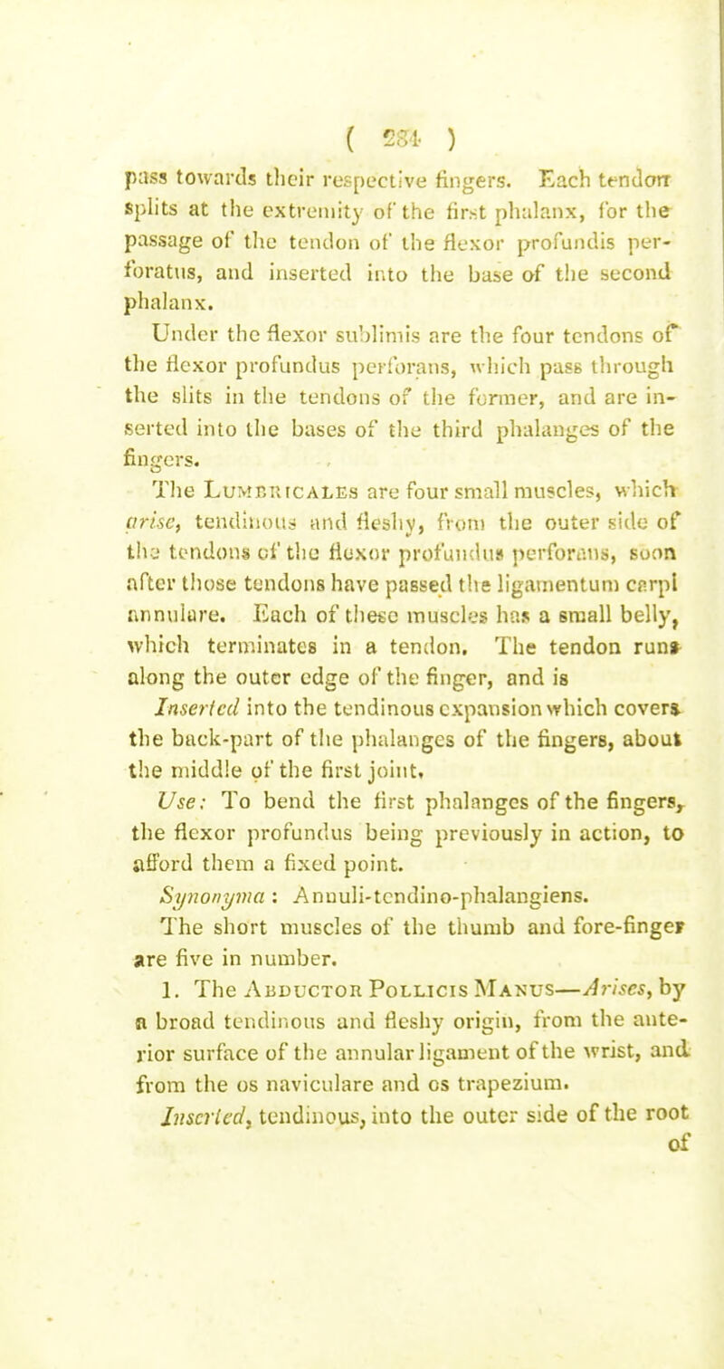 ( !2.vl. ) pass towards their respective fingers. Each tendorr splits at the extremity of the first pluilanx, for the passage of the tendon of the flexor profundis per- foratus, and inserted into the base af the second phalanx. Under the flexor subHmis are the four tendons of the flexor profundus pcrforans, which pass through the shts in tlie tendons of the former, and are in- serted into the bases of the third phakmges of the fingers. The LuMEniCALEs are four small muscles, whicit arise, tendinous and flesliv, fron) the outer side of thv* tendons cf the flexor profLUiduu pcrforans, soon after those tendons have passed the ligavnentum cnrpl annulare. Each of the«e musch.'s has a small belly, which terminates in a tendon. The tendon run» along the outer edge of the finger, and is Inserted into the tendinous expansion \Yhich covers, the back-part of the phalanges of the fingers, about the middle of the first joint. Use: To bend the first phalanges of the fingers, the flexor profundus being previously in action, to afi'ord them a fixed point. Synonyma: Annuli-tcndino-phalangiens. The short muscles of the thumb and fore-finger are five in number. 1. The ABDucTon Pollicis Manus—Arises, by R broad tendinous and fleshy origin, from the ante- rior surface of the annular ligament of the wrist, and from the os naviculare and os trapezium. Jnscrled, tendinous, into the outer side of the root of