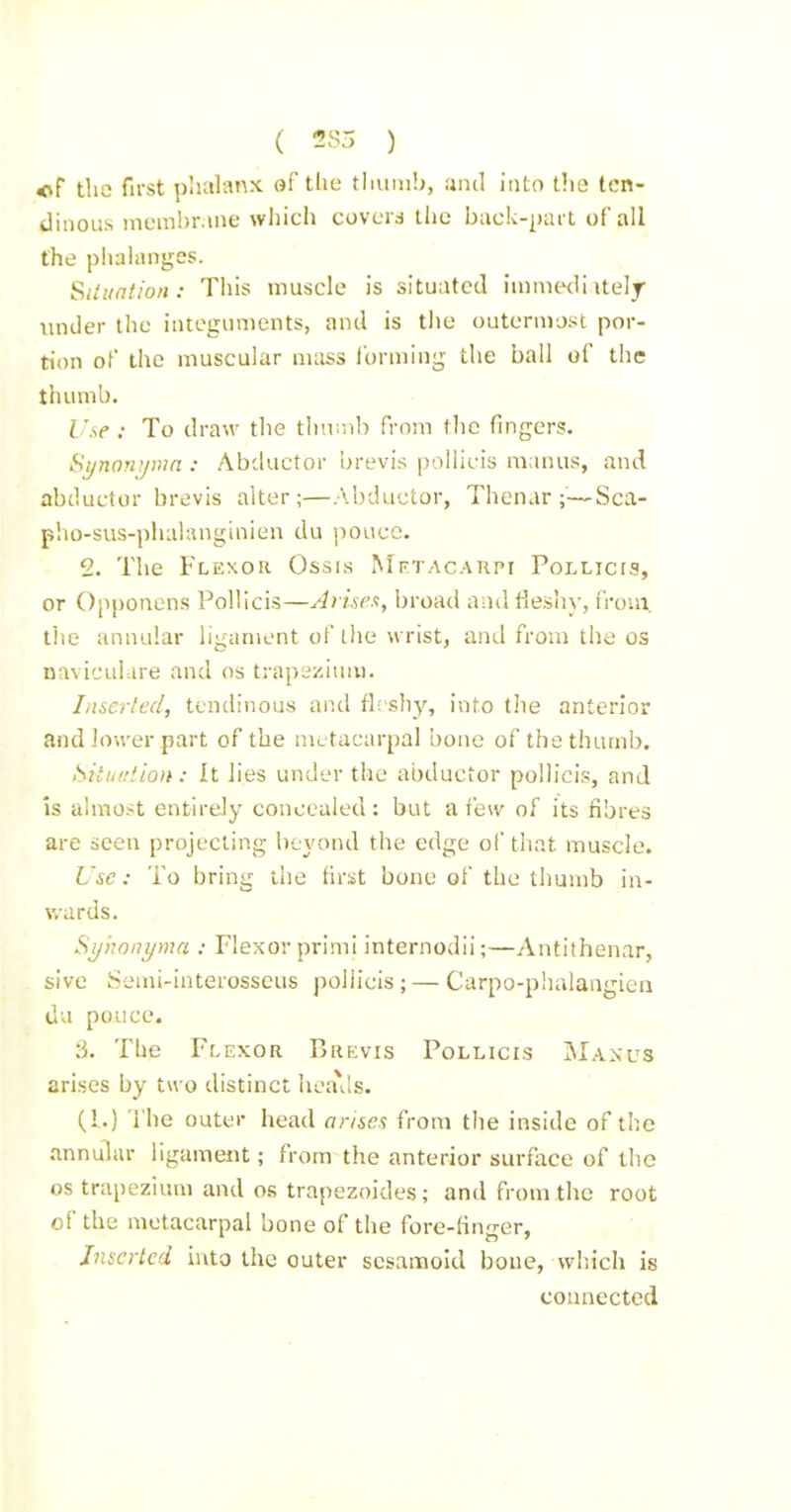 ( 2?- ) of tliG first plialanx ef the thum!), ;jnd into the ten- dinous membrane wliich covcrd liic buck-part of all the phalanges. Siiiintion: This muscle is situated immwli itelj under the integuments, and is tlie outernvjst por- tion of the muscular nuiss Ibrmiug tlie ball of the thumb. Use : To draw tlie tliuDtb from the fingers. Sijnorrjiun : Abductor brevis poliicis manus, and abductor brevis alter;—Abductor, Thenar;—Sca- pho-sus-phalanginien du poticc. 2. The Flexor Ossis Mftacahpi Pollicis, or Opponens Pollicis—Arisen, broad and fleshy, from, tlie annular ligament of the wrist, and from tlie os naviculare and os ti-apszium. Inserted, tendinous and fleshy, into tlie anterior and Jower part of the me tacarpal bone of the thumb. Situuiion: It lies under the abductor pollicis, and Is almost entirely concealed: but a few of its fibres are seen projecting beyond the edge of that muscle. Use: To bring the first bone of the thumb in- wards. Sijhonyma : Flexor primi internodii;—Antithenar, sive Semi-interosseus poliicis; — Carpo-phalangien du pouce. 3. The Flexor Brkvis Pollicis IMaxus arises by two distinct hea\ls. (1.) The outer head arisen from the inside of the .nnnular ligament; from the anterior surface of the OS trapezium and os trapezoides; and from the root of the metacarpal bone of the fore-flnger, Inserted into the outer sesamoid bone, wliich is connected