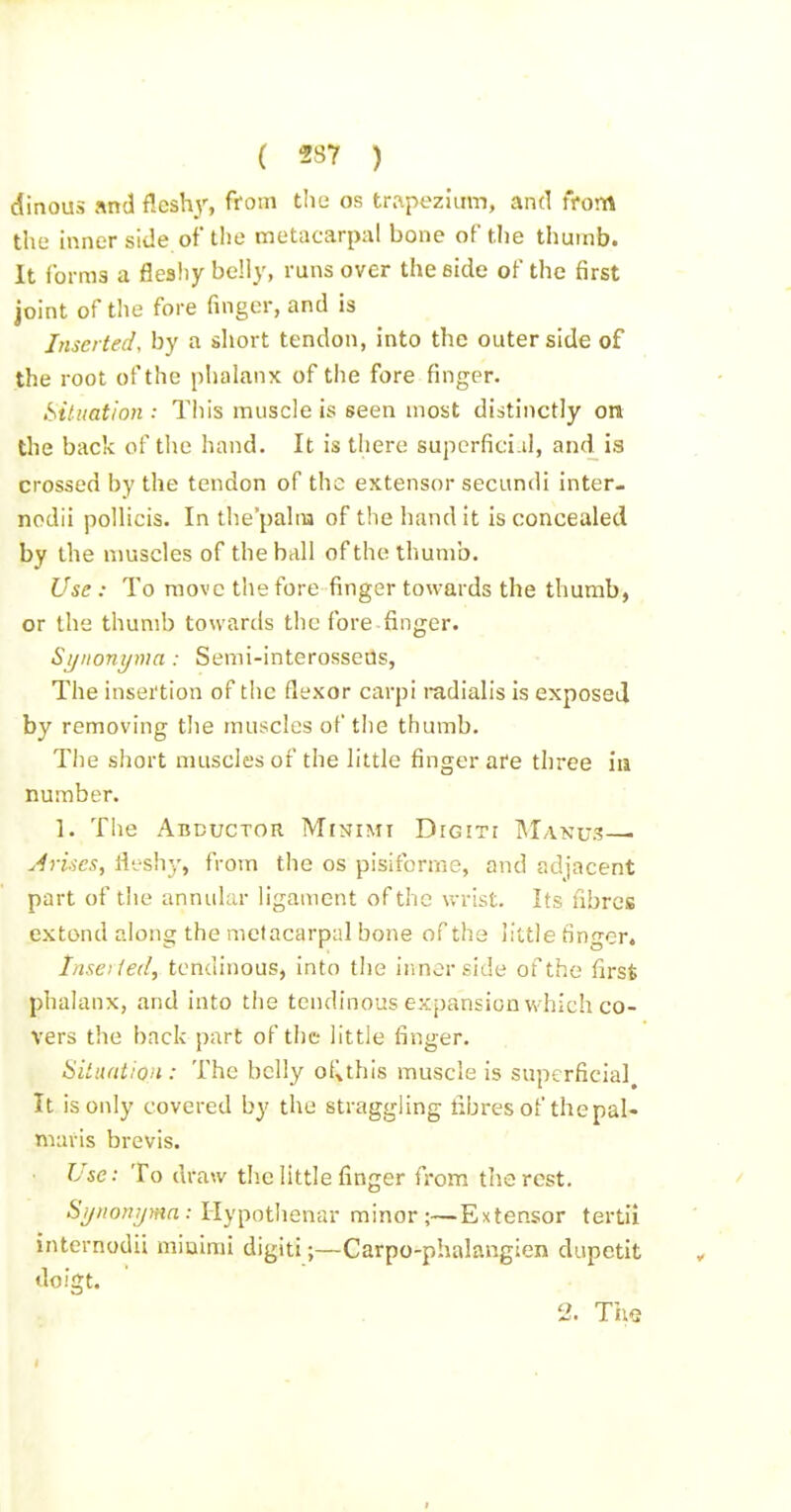 dinous «nd fleshy, from tliti os trnpezuim, and from the hmer side of the metacarpal bone of the thumb. It ibrms a flesliy beliy, runs over the side of the first joint of the fore finger, and is Inserted, by a short tendon, into the outer side of the root of the pIiaLinx of the fore finger. Situation : This muscle is seen most distinctly on the back of the hand. It is there superficial, and is crossed by the tendon of the extensor secundi inter- nodii pollicis. In the'palna of the bandit is concealed by the muscles of the ball of the thumb. Use : To move the fore finger towards the thumb, or the thumb towards the fore finger. Stjiionyma : Semi-interosseUs, The insertion of the flexor carpi i-adialis is exposeil by removing the muscles of the thumb. The short muscles of the little finger are three ia number. 1. The Abductor. Minimi Digiti Manus— Arises, fleshy, from the os pisiforme, and adjacent part of the annular ligament of the wrist. Its fibres extend along the metacarpal bone of the little finger. Insaied, tendinous, into the ir.nerside of the first phalanx, and into the tendinous expansion w hich co- vers the back part of the little finger. SitiuUion : The belly o{Uhis muscle is superficial It is only covered by the straggling fibres of the pal- maris brevis. Use: To draw the little finger from the rest. 6'_y//ow//?«a: Hypotlienar minor;—Extensor tertii internodii miuimi digiti;—Carpo-phalangien dupetit doigt. 2. The