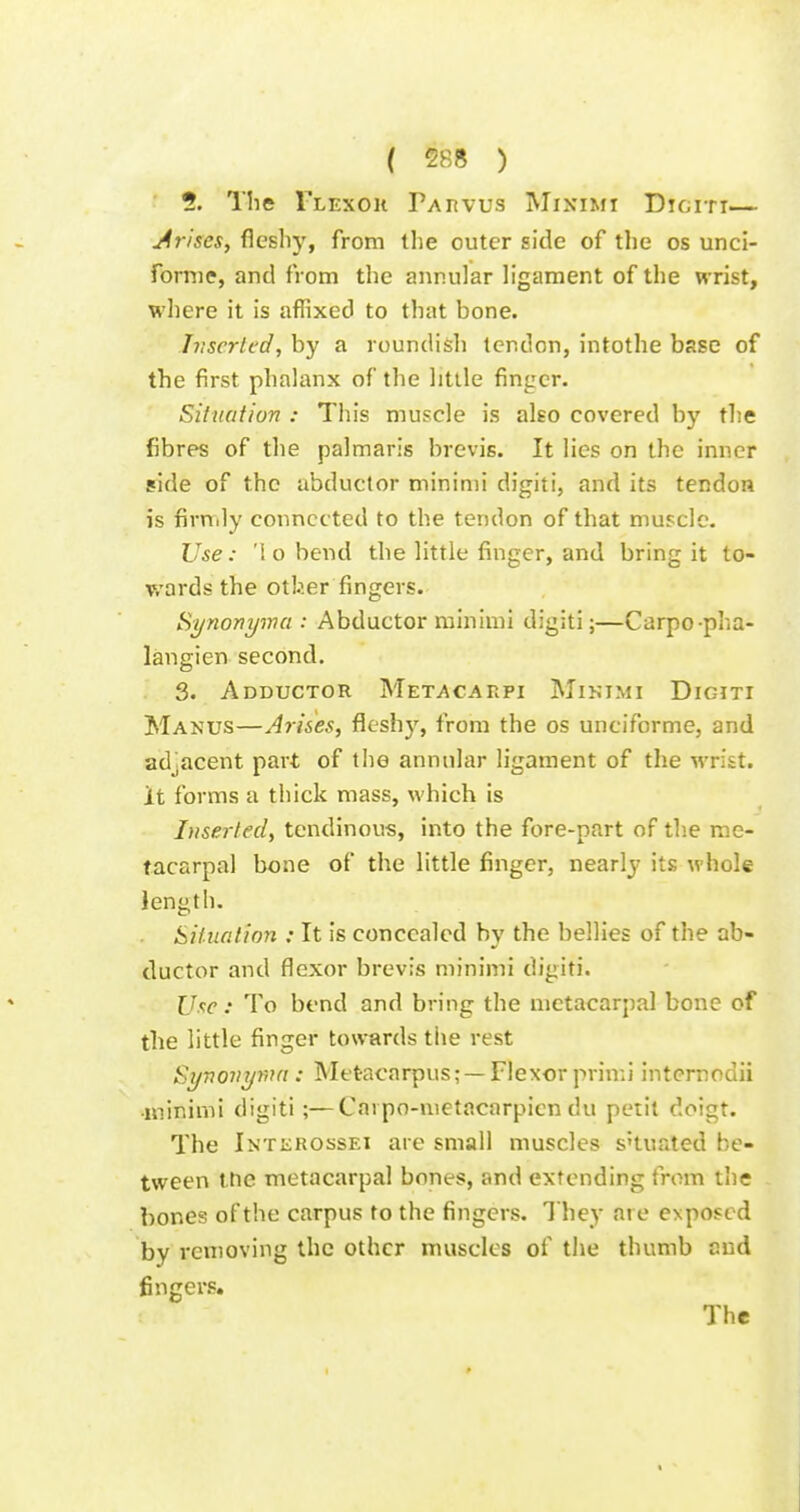 ( 588 ) ?. The Tlexou PAnvus Miximi Digiti— Arises, fleshy, from the outer side of the os unci- fornie, and from the annular ligament of the wrist, where it is affixed to that bone. Jvscrtcd, by a roundish tendon, intothe base of the first phalanx of the little finger. Siliiafion : This muscle is also covered by the fibres of the palmaris brevis. It lies on the inner side of the abductor minimi digiti, and its tendon is firmly connected to the tendon of that muscle. Use: '1 o bend the little finger, and bring it to- wards the otber fingers. Synonyma : Abductor minimi digiti;—Carpo pha- langien second, 3. Adductor Metacahpi Minimi Digiti Manus—Arises, fleshy, from the os unciforme, and adjacent part of the annular ligament of the wrist, it forms a thick mass, which is Inserted, tendinous, into the fore-part of the me- tacarpal bone of the little finger, nearly its whole length. Sif itation : It is concealed by the bellies of the ab- ductor and flexor brevis minimi digiti. Use: To bend and bring the metacarpal bone of the little finger towards the rest Synovywa : Metacarpus; —Flexor primi internodii ■minimi digiti;—Cai po-metacarpicn du petit doigt. The iNTiiROssEi are small muscles s'tuated be- tween the metacarpal bones, and extending from the bones of the carpus to the fingers. 1 hey at e exposed by removing the other muscles of the thumb cud fingers. The