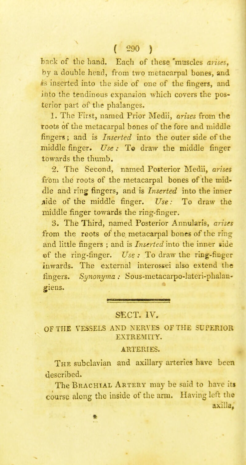hack of the hand. Each of these 'muscles arises, by a douhle head, from two metacarpal bones, and «s inserted into the side of one of the fingers, and iiito the tendinous expansion which covers the pos- terior part of the phalanges. 1. The First, named Prior Medli, arises from the roots of the metacarpal bones of the fore and middle fingers; and is Inserted into the outer side of the middle finger. Use: To draw the middle finger towards the thumb. 2. The Second, named Posterior Medii, arises from the roots of the metacarpal bones of the mid- dle and ring fingers, and is Inserted into the inner aide of the middle finger. Use: To draw the middle finger towards the ring-finger. 3. The Third, named Posterior Annularis, arises from the roots of the metacarpal bones of the ring and little fingers ; and is Insei-ted into the inner side of the ring-finger. Use : To draw the ring-finger inwards. The external interossei also extend the fingers. Synojiyma: Sous-metacarpo-lateri-phalan- giens. SECT. IV. OF THE VESSELS AND NERVES OF THE SUPERIOR EXTREiNiriT. ARTERIES. The subclavian and axillary arteries have been described. The Brachial Artery may be said to have it» course along the inside of the arm. Having left the axilla,' »