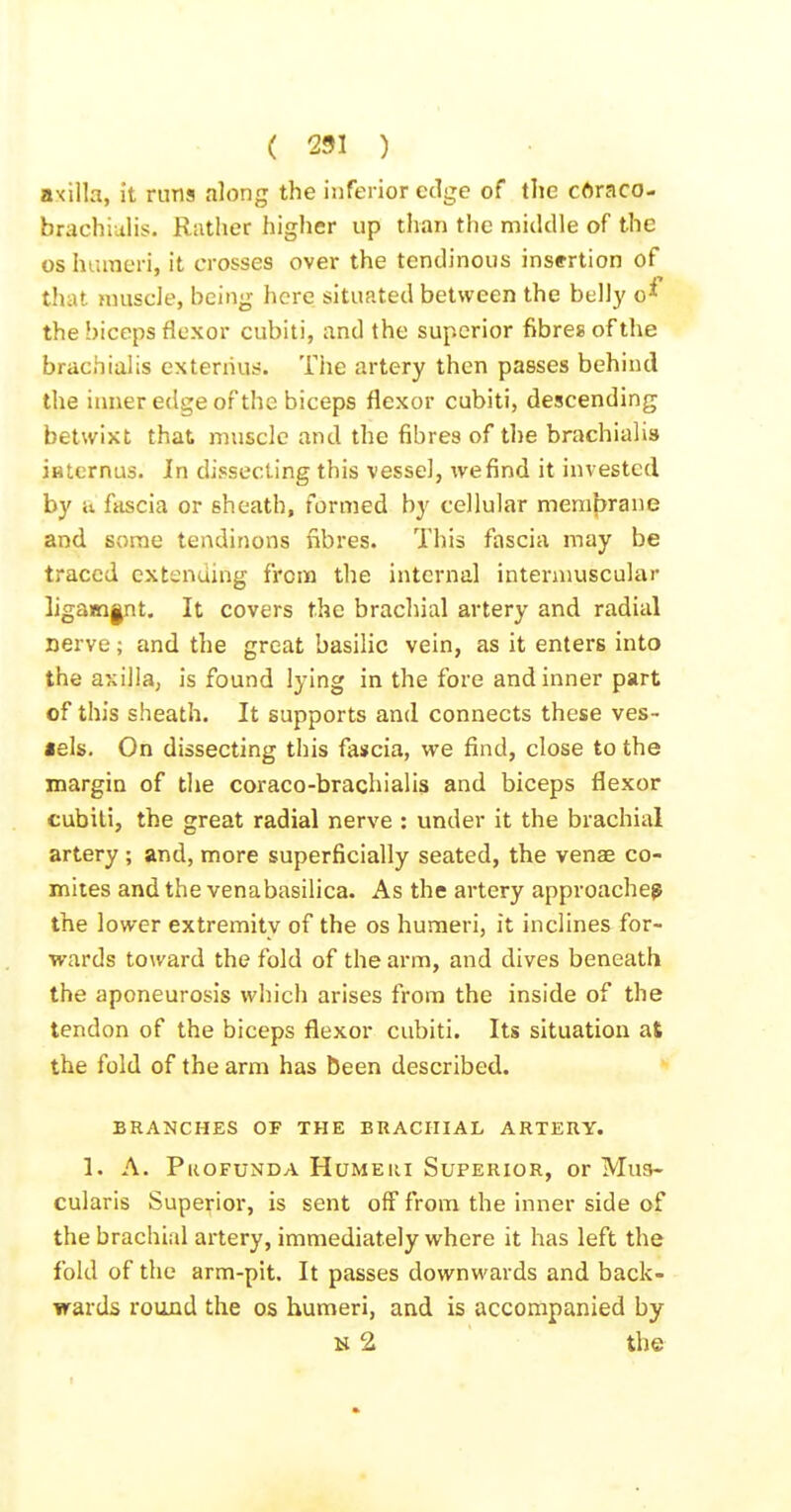 axilla, it runs along the inferior edge of the cAraco- brachiulis. Rather higher up than the middle of the oshuinen, it crosses over the tendinous insertion of that nniscle, being here situated between the bell)' o^ the biceps flexor cubiti, and the superior fibres of the brachiulis extenius. The artery then passes behind the inner edge of the biceps flexor cubiti, descending betwixt that muscle and the fibres of the brachialis iatcrnus. In dissecting this vessel, we find it invested by ii fascia or sheath, formed by cellular membrane and some tendinons fibres. This fascia may be traced extending from the internal intermuscular ligam|nt. It covers the brachial artery and radial nerve; and the great basilic vein, as it enters into the axilla, is found lying in the fore and inner part of this sheath. It supports and connects these ves- sels. On dissecting this fascia, we find, close to the margin of the coraco-brachialis and biceps flexor cubiti, the great radial nerve : under it the brachial artery ; and, more superficially seated, the venae co- miies and the venabasilica. As the artery approaches the lower extremity of the os humeri, it inclines for- wards toward the fold of the arm, and dives beneath the aponeurosis which arises from the inside of the tendon of the biceps flexor cubiti. Its situation at the fold of the arm has been described. BRANCHES OF THE BRACHIAL ARTERY. 1. A. Profunda Humeri Superior, or Mus- cularis Superior, is sent off from the inner side of the brachial artery, immediately where it has left the fold of the arm-pit. It passes downwards and back- ■wards round the os humeri, and is accompanied by N 2 the