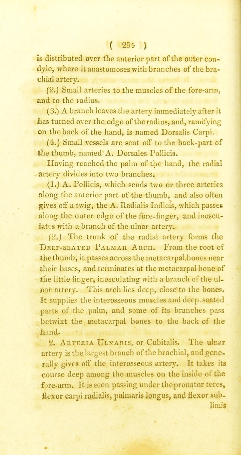is distributed over the anterior part of the outer con- dyle, where it anastomoses with branches of the bra- chial artery. (2.) Small arteries to the muscles of the fore-arm, and to the radius. (3.) A branch leaves the artery immediately after it Jias turned over the edge of the radius, and, ramifying on the back of the hand, is named Dorsalis Carpi. (4.) Small vessels are sent off to the back-part of the thumb, named A. Dorsales Pollicis. Having reached tlie palm of the hand, the radial artery divides into tAvo branches. (1.) A. Pollicis, which sends two or three arteries along tlie anterior part of the thumb, and also often gives off a twig, the A. Radialis Indicis, which passes along the outer edge of the fore-finger, and inoscu- lates with a branch of the ulnar artery. (li.) The trunk of the radial artery forms the Deep-seated Palmar Arch. From the root of tlie thumb, it passes across the nietacarpalbones near their bases, and terminates at the metacarpal bone of the little finger, inosculating with a branch of the ul- nar artery. This arch lies deep, close'to the bones. It supplies the interosseous muscles and deep-seated parts of the palm, and some of its branches pass betwixt the. metacarpal bones to the back of the hnnd. 2. A UTERI A Ulnar IS, or Cubitalis. The ulnar artery is the largest branch of the brachial, and gene- rally gives off the interosseous artery. It takes its course deep among the muscles on the inside of the fore-arm. It is seen passing under tliepronator teres, iicxor carpi radialis, paluiaris longus, and fle.xor sub- limis
