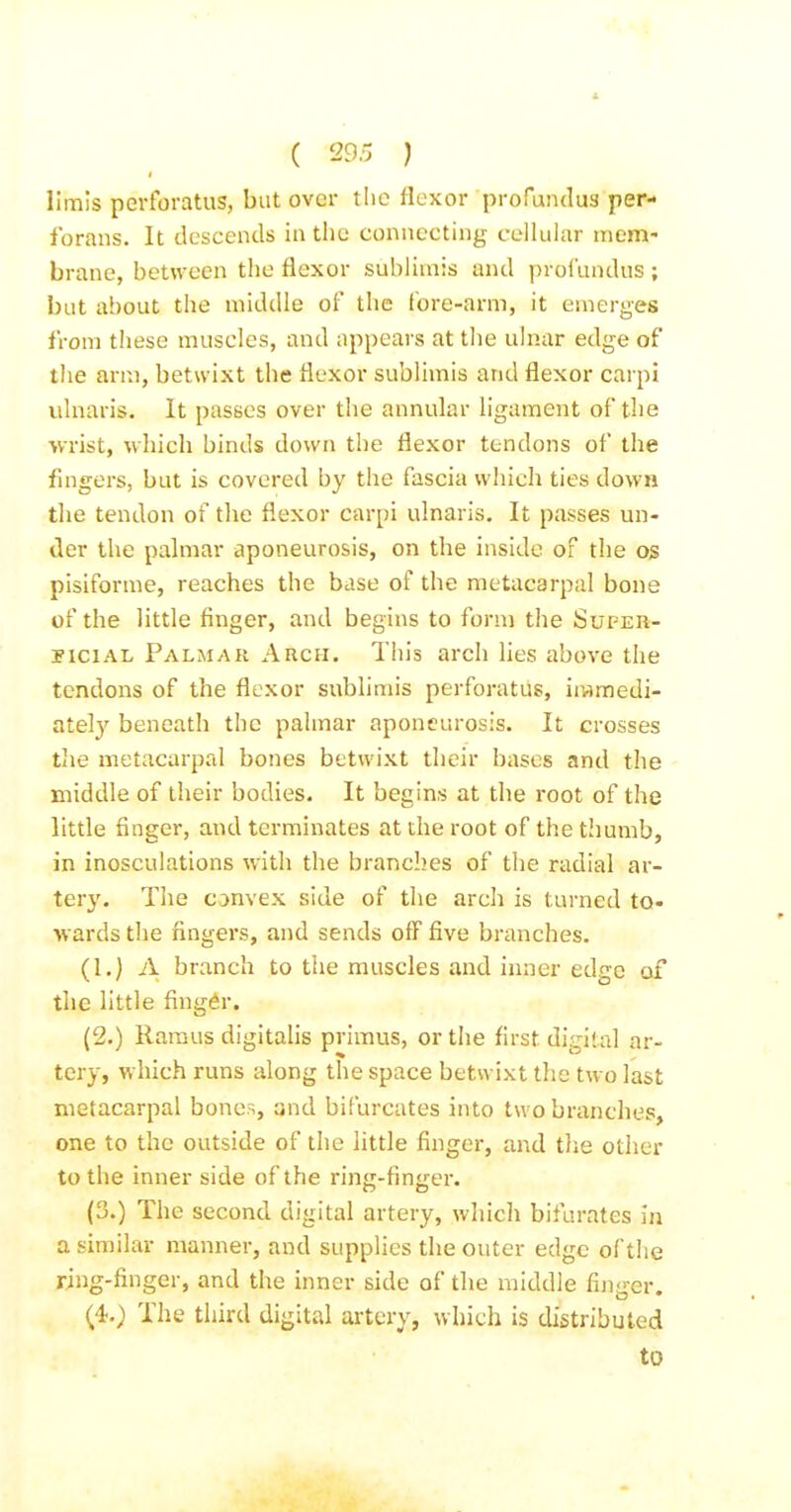 llrais perforatus, but over tlic flexor profundus per- forans. It descends in the connecting cellular mem- brane, between the flexor sublirais and prol'undus; but about the middle of the lore-arm, it emerges from these muscles, and appears at the ulnar edge of the arm, betwixt the flexor sublimis and flexor carpi ulnaris. It passes over the annular ligament of the wrist, which binds down the flexor tendons of the fmgers, but is covered by the fascia which ties down the tendon of the flexor carpi ulnaris. It passes un- der the palmar aponeurosis, on the inside of the og pisiforme, reaches the base of the metacarpal bone of the little finger, and begins to form the Supeh- nciAL Palmar Arch. This arch Hes above the tendons of the flexor sublimis perforatus, immedi- ately beneath the palmar aponeurosis. It crosses tlie metacarpal bones betwixt their bases and the middle of their bodies. It begins at the root of the little finger, and terminates at the root of the thumb, in inosculations with the branches of the radial ar- tery. The convex side of the arch is turned to- wards the fingers, and sends off five branches. (1.) A branch to tlie muscles and inner edge of the little fing6r. (2.) Ramus digitalis primus, or the first digital ar- tery, which runs along the space betwixt the two last metacarpal bones, and bifurcates into two branches, one to the outside of the little finger, and the other to the inner side of the ring-finger. (3.) The second digital artery, which bifurates in a similar manner, and supplies the outer edge of the ring-finger, and the inner side of the middle finger. (^O The third digital artery, which is distributed to