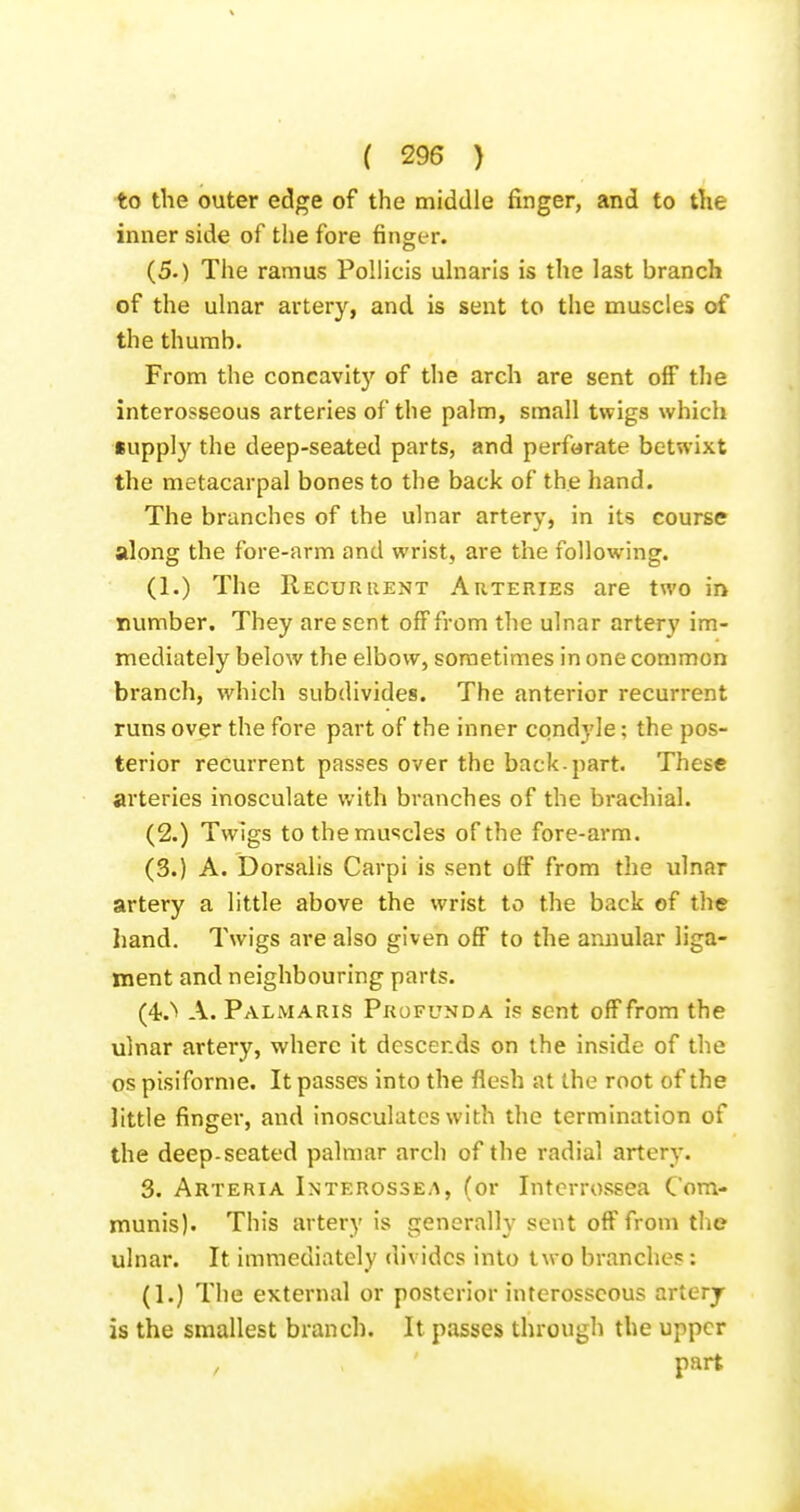 to the outer edge of the middle finger, and to the inner side of the fore fingt-r. (5.) The ramus Pollicis uhiaris is the last branch of the ulnar artery, and is sent to the muscles of the thumb. From the concavity of the arch are sent off the interosseous arteries of the palm, small twigs which iupply the deep-seated parts, and perforate betwixt the metacarpal bones to the back of the hand. The brunches of the ulnar artery, in its course along the fore-arm and wrist, are the following. (1.) The Recurrent Arteries are two in number. They are sent off from the ulnar artery im- mediately below the elbow, sometimes in one common branch, which subdivides. The anterior recurrent runs over the fore part of the inner condyle; the pos- terior recurrent passes over the back-part. These arteries inosculate v/ith branches of the brachial. (2.) Tw]gs to the muscles of the fore-arm. (3.) A. Dorsalis Carpi is sent off from the ulnar artery a little above the wrist to the back of the Iiand. Twigs are also given off to the annular liga- ment and neighbouring parts. (4-.'» A. Palmaris Profunda is sent off from the Ulnar artery, where it descends on the inside of the OS pisiforme. It passes into the flesh at the root of the little finger, and inosculates with the termination of the deep-seated palmar arch of the radial artery. 3. Arteria Interossea, (or Intcrrossea Com- munis). This artery is generally sent off from the ulnar. It immediately divides into two branches : (1.) The external or posterior interosseous artery is the smallest branch. It passes through the upper , ' part
