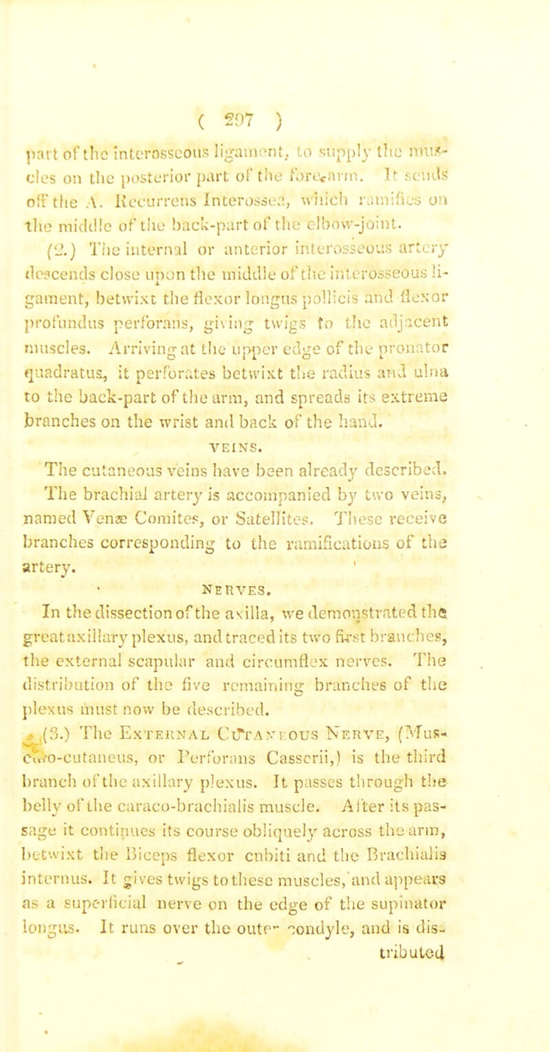 ^lai t ot'tlic interosseous ligaiuerU, l.o supply ihc nni.^- cles on the posterior part of the ibrecann. It sends off the.A. Kecurrens Intero.sse;>., wiiich rmnifies on tlie micUlle of tlie back-part of tlie elbow-joint. ('_'.) Tiie internal or anterior interosseous artery tlejcends close upon tlie middle of tlie interosseous li- gament, betwixt the flexor longus poUicis and flexor profundus perforans, giving twigs to tlic adj.icent nniscles. Arriving at the up])cr edge of the pronator qiiadratus, it perforates betwixt the radius ani ulna to the back-part of the arm, and spreads its extreme jbrnnches on the wrist and back of the hand. VEINS. The cutaneous veins have been already described. The brachial arterj' is accompanied by tivo veins, named Venae Comites, or Satellites. These i-eceive branches corresponding to the ramificatious of the artery. NERVES. In the dissection of the asilla, we demonstrated thft greataxillary plexus, and traced its two fia-st branches, the external scapular and circumflex nerves. Tlie distribution of the five remaining branches of the plexus must now be described. .-. (3.) The External CiT'fAyKOUs Nerve, (Mus- Cufo-cutaneus, or Perforans Casscrii,) is the third branch of the axillary plexus. It passes through the ])clly of the caraco-brachiatis muscle. Alter its pas- sage it continues its course obliquely across the arm, betwixt the Biceps flexor cnbiti and the Brachialis internus. It gives twigs to these muscles, and appears as a superficial nerve on the edge of the supinator longus. It runs over the cute- 'Condyle, and is dis- tributetl