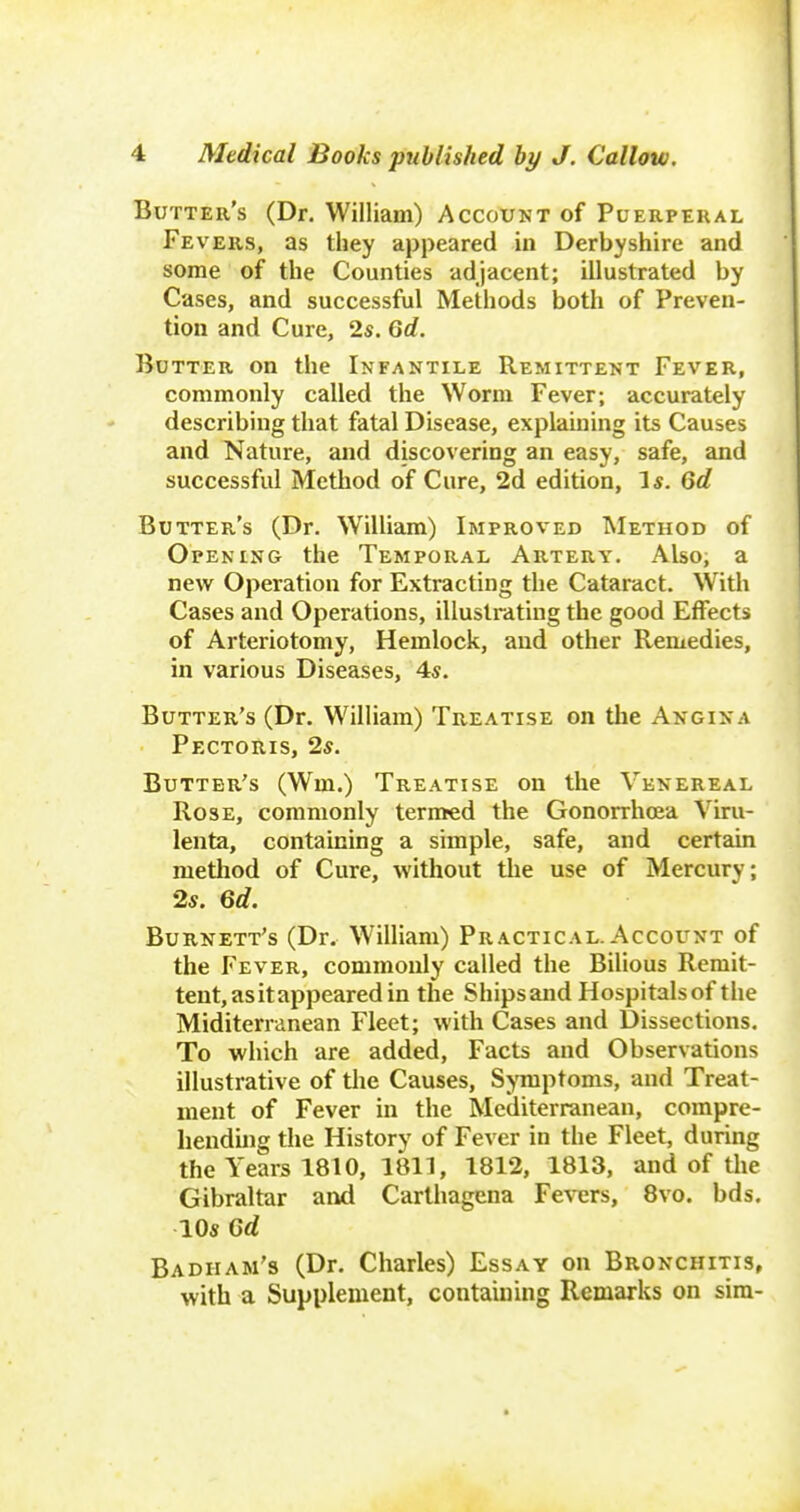 t 4 Medical Books published by J. Callow. Butter's (Dr. William) Account of Puerperal Fe VERS, as tliey appeared in Derbyshire and some of the Counties adjacent; illustrated by Cases, and successful Methods both of Preven- tion and Cure, 2s. Gd. Butter on the Infantile Remittent Fever, commonly called the Worm Fever; accurately describing that fatal Disease, explaining its Causes and Nature, and discovering an easy, safe, and successful Method of Cure, 2d edition, I*. Gd Butter's (Dr. William) Improved Method of Opening the Temporal Artery. Also, a new Operation for Extracting the Cataract. With Cases and Operations, illustrating the good Effects of Arteriotomy, Hemlock, and other Remedies, in various Diseases, 4s. Butter's (Dr. William) Treatise on the Angina Pectoris, 2s. Butter's (Wm.) Treatise on the Venereal Rose, commonly termed the Gonorrhoea Viru- lenta, containing a simple, safe, and certain method of Cure, without the use of Mercury; 2s. Gd. Burnett's (Dr. William) Practical. Account of the Fever, commonly called the Bilious Remit- tent, as it appeared in the Shipsand Hospitalsof the Miditerranean Fleet; with Cases and Dissections. To which are added, Facts and Observations illustrative of the Causes, Symptoms, and Treat- ment of Fever in the Mediterranean, compre- henduig the History of Fever in the Fleet, during the Years 1810, 1811, 1812, 1813, and of the Gibraltar and Carlhagena Fevers, 8vo. bds. 10s Gd Badham's (Dr. Charles) Essay on Bronchitis, with a Supplement, containing Remarks on sira-