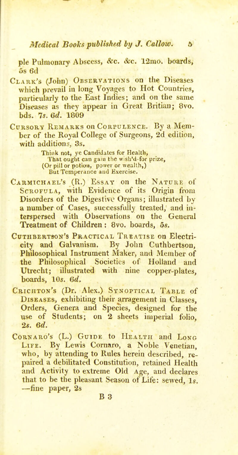 pie Pulmonary Abscess, <fec. &c. 12mo. boards, 5s 6d Clark's (John) Observations on the Diseases which prevail in long Voyages to Hot Countries, particularly to the East Indies; and on the same Diseases as they appear in Great Britian; 8vo. bds. 7s. Qd. 1809 Cursory Remarks on Corpulence. By a Mem- ber of the Royal College of Surgeons, 2d edition, with additions, 3s. Think not, ye Candidates for Health, That ought can gain the wish'd-for prize, (Or pill or potioH, power or wealth,) But Temperance and Exercise, Carmtchael's (R.) Essay on the Nature of Scrofula, with Evidence of its Origin from Disorders of the Digestive Organs; illustrated by a number of Cases, successfully treated, and in- terspersed with Observations on the General Treatment of Children : 8vo. boards, 5*. Cuthbertson's Practical Treatise on Electri- city and Galvanism. By John Cuthbertson, Philosophical Instrument Maker, and Member of the Philosophical Societies of Holland and Utrecht; illustrated with nine copper-plates, boards, 10s. Qd. Crichton's (Dr. Alex.) Synoptical Table of Diseases, exhibiting their arragement in Classes, Orders, Genera and Species, designed for the use of Students; on 2 sheets imperial folio, 2s. Qd. Cornaro's (L.) Guide to Health and Long Life. By Lewis Cornaro, a Noble Venetian, who, by attending to Rules herein described, re- paired a debilitated Constitution, retained Health and Activity to extreme Old Age, and declares that to be the pleasant Season of Life: sewed. Is. —fine paper, 2s