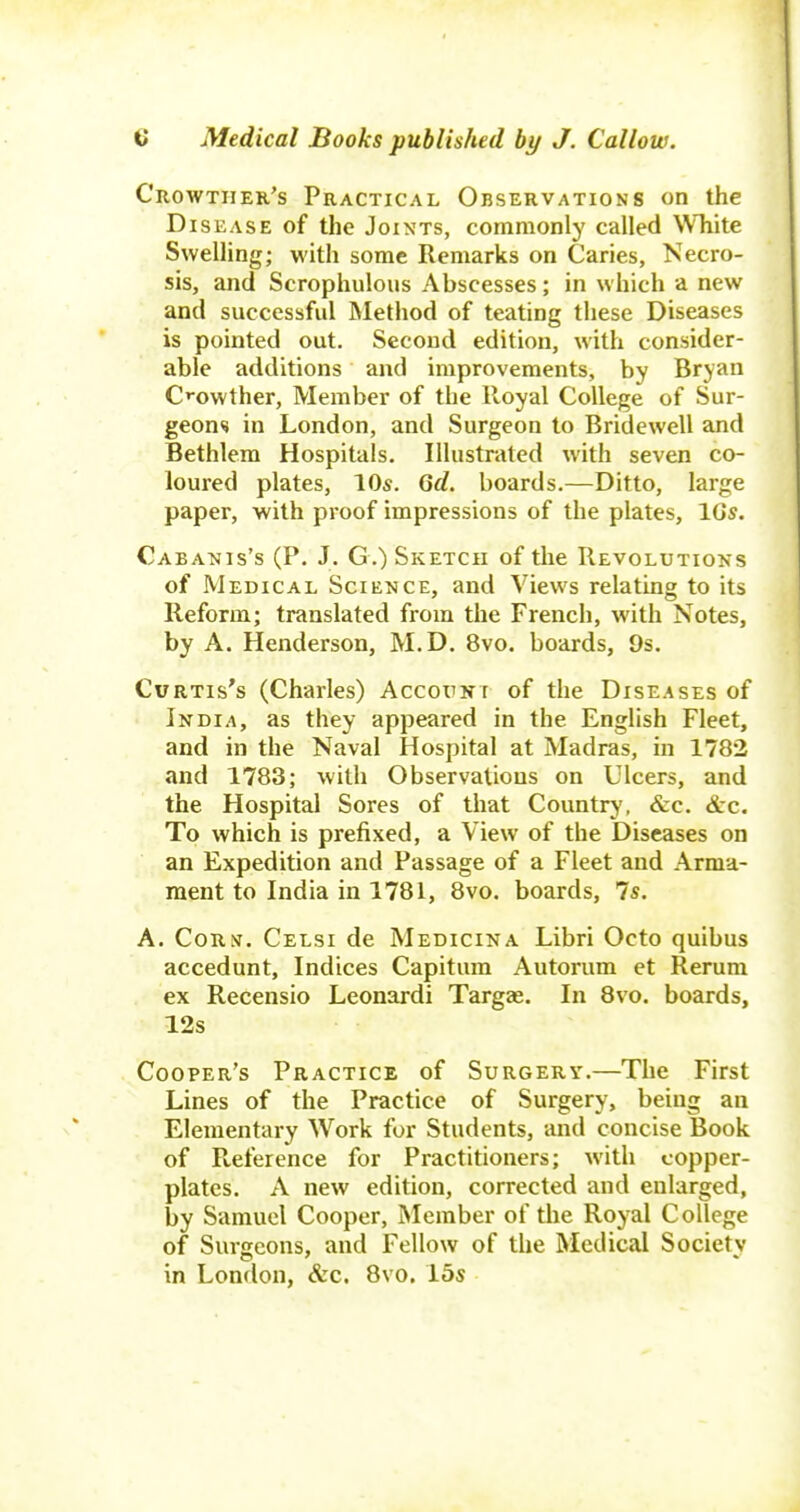 Crowtiier's Practical Observations on the Disease of the Joints, commonly called \Vhite Swelling; with some Remarks on Caries, Necro- sis, and Scrophulous Abscesses; in which a new and successful Method of teating these Diseases is pointed out. Second edition, with consider- able additions and improvements, by Bryan C''owther, Member of the Royal College of Sur- geons in London, and Surgeon to Bridewell and Bethlem Hospitals. Illustrated with seven co- loured plates, 10s. Qd. boards.—Ditto, large paper, with proof impressions of the plates, IGs. Cabanis's (P. J. G.) Sketch of the Revolutions of Medical Science, and Views relating to its Reform; translated from the French, with Notes, by A. Henderson, M.D. 8vo. boards, 9s. Curtis's (Charles) AccorNr of the Diseases of Indi.4, as they appeared in the English Fleet, and in the Naval Hospital at Madras, in 1782 and 1783; with Observations on Ulcers, and the Hospital Sores of that Countrj', &c. &c. To which is prefixed, a View of the Diseases on an Expedition and Passage of a Fleet and Arma- ment to India in 1781, 8vo. boards, 7*. A. CoR^^, Celsi de Medicina Libri Octo quibus accedunt. Indices Capitum Autorum et Rerum ex Recensio Leonardi Targze. In 8vo. boards, 12s Cooper's Practice of Surgery.—The First Lines of the Practice of Surgery, being an Elementary Work for Students, and concise Book of Reference for Practitioners; with copper- plates, A new edition, corrected and enlarged, by Samuel Cooper, Member of the Royal College of Surgeons, and Fellow of the Medical Society in London, &c. 8vo. 15s