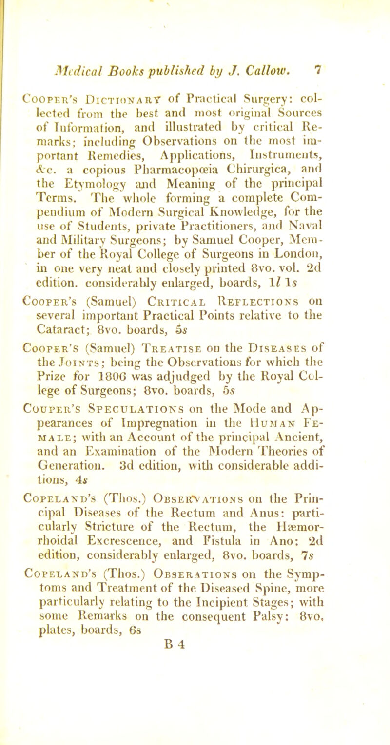 Cooper's DiCTioNAiiy of Practical Surgery: col- lected tVoni the best and most original Sources ot' Tuformalion, and illustrated by critical Re- marks; including Observations on the most im- portant Remedies, Applications, Instruments, Ac. a copious Pharmacopeia Chirurgica, and the Etymology imd Meaning of the principal Terms. The whole forming a complete Com- pendium of Modern Surgical Knowledge, for the use of Students, private Practitioners, and Naval and Military Surgeons; by Samuel Cooper, Mem- ber of the Royal College of Surgeons in London, in one very neat and closely printed 8vo. vol. 2d edition, considerably enlarged, boards, IZ Cooper's (Samuel) Critical Reflections on several important Practical Points relative to the Cataract; 8vo. boards, 5« Cooper's (Samuel) Treatise on the Diseases of the Joints; being the Observations for which the Prize for 180G was adjudged by the Royal Col- lege of Surgeons; 8vo. boards, 5s Couper's Speculations on the Mode and Ap- pearances of Impregnation in the Human Fe- male; with an Account of the principal Ancient, and an Examination of the Modern Theories of Generation. 3d edition, witli considerable addi- tions, 4* Copeland's (Thos.) Obser'Vations on the Prin- cipal Diseases of the Rectum and Anus: parti- cularly Stricture of the Rectum, the Haeraor- rhoidal Excrescence, and Fistula in Ano: 2d edition, considerably enlarged, 8vo. boards, Is Copeland's (Thos.) Obserations on the Symp- toms and Treatment of the Diseased Spine, more particularly relating to the Incipient Stages; with some Remarks on the consequent Palsy: 8vo, plates, boards, 6s