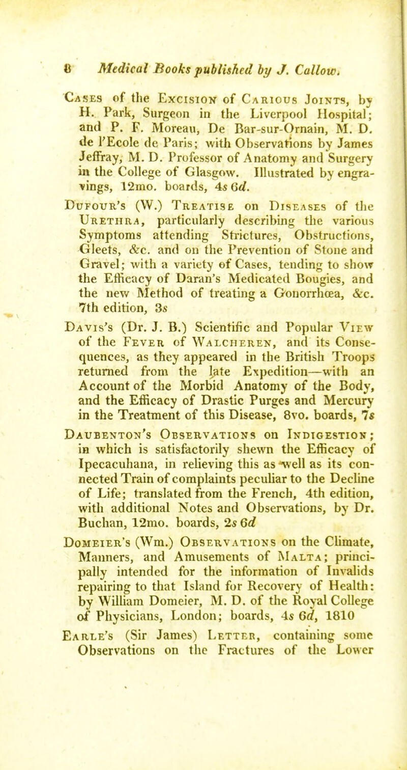 Cases of the Excision of Carious Joints, by H.. Park, Surgeon in the Liverpool Hospital; and P. F. Moreau, De Bar-sur-Ornain, M. D. de I'EcoIe de Paris; with Observations by James Jeffray, M. D. Professor of Anatomy and Surgery in the College of Glasgow. Illustrated by engra- vings, 12mo. boards, 4s6rf. Dufour's (W.) Treatise on Diseases of the Urethra, particularly describing the various Symptoms attending Strictures, Obstructions, Gleets, &c. and on the Prevention of Stone and Gravel; with a variety of Cases, tending to show the Efficacy of Daran's Medicated Bougies, and the nev/ Method of treating a Gonorrhoea, &c. 7th edition, 3s Davis's (Dr. J. B.) Scientific and Popular View of the Fever of Walcheren, and its Conse- quences, as they appeared in the British Troops returned from the late Expedition—with an Account of the Morbid Anatomy of the Body, and the Efficacy of Drastic Purges and Mercury in the Treatment of this Disease, 8vo. boards, 7s Daubenton's Observations on Indigestion; in which is satisfactorily shewn the Efficacy of Ipecacuhana, in relieving this as ^ell as its con- nected Train of complaints pecuhar to the Decline of Life; translated from the French, 4th edition, with additional Notes and Observations, by Dr. Buchan, 12mo. boards, 2s 6d Domeier's (Wm.) Observations on the Chmate, Manners, and Amusements of Malta; princi- pally intended for the information of Invalids repairing to that Island for Recovery of Healtli: by William Domeier, M. D. of the Royal College of Physicians, London; boards, 4s 6rf, 1810 Earle's (Sir James) Letter, containing some Observations on the Fractures of the Lower